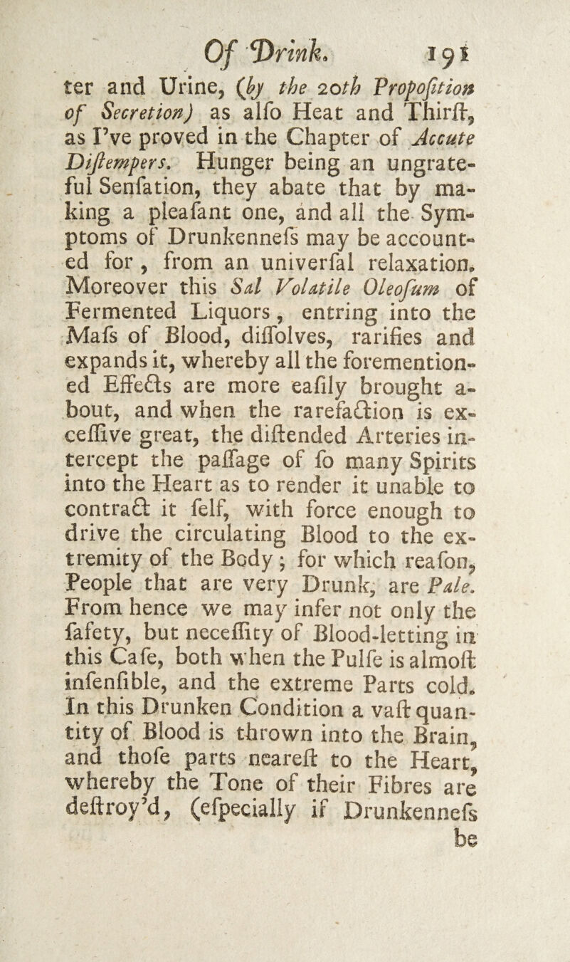 ter and Urine, (J?y the loth Propofitioa of Secretion) as alfo Heat and Thirfl-, as I’ve proved in the Chapter of Jccute Dijiempers. Hunger being an ungrate¬ ful Senfation, they abate that by ma¬ king a pleafant one, and all the Sym¬ ptoms of Drunkennefs may be account¬ ed for , from an univerfal relaxation. Moreover this Sd Volatile Oleofum of Fermented Liquors, entring into the Mafs of Blood, dilfolves, ratifies and expands it, whereby all the foremention- ed Effefts are more eafily brought a- bout, and when the rarefa£i:ion is ex- ceffive great, the diftended Arteries in¬ tercept the palTage of fo many Spirits into the Heart as to render it unable to contrad it felf, with force enough to drive the circulating Blood to the ex¬ tremity of the Body j for which reafon, People that are very Drunk, are Pale. From hence we may infer not only the fafety, but neceflity of Blood-letting in this Cafe, both when the Pulfe is almoft infenfible, and the extreme Parts cold* In this Drunken Condition a vaft quan¬ tity of Blood is thrown into the Brain, and thofe parts neareft to the Heart whereby the Tone of their Fibres are deftroy’d, (efpecially if Drunkennefs be