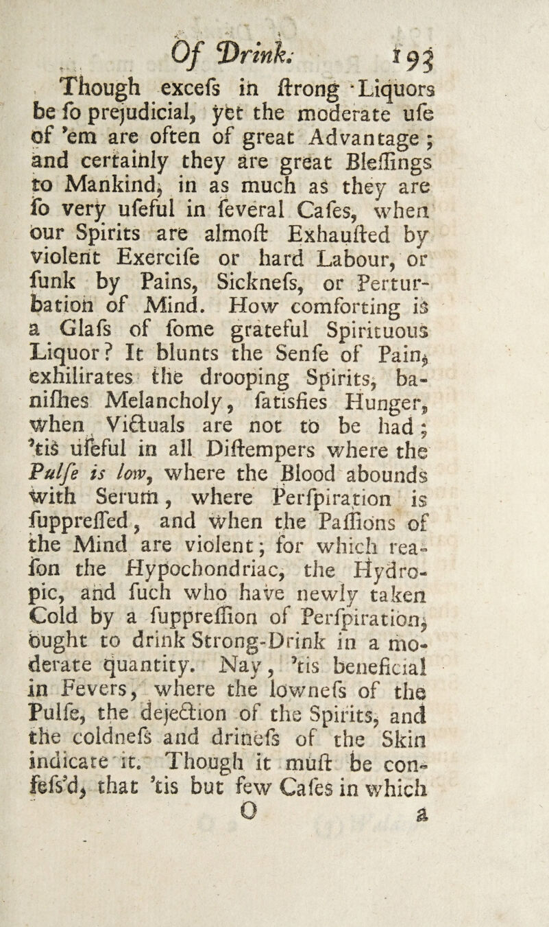 Though excefs in ftrong Liquors be fo prejudicial, ybt the moderate ufe of ’em are often of great Advantage ; and certainly they are great Bleffings to Mankind^ in as much aS they are To very ufeful in feveral Cafes, when our Spirits are almoft Exhaufted by violent Exercile or hard Labour, or funk by Pains, Sicknefs, or Pertur¬ bation of Mind. How comforting is a Glafs of fome grateful Spirituous Liquor? It blunts the Senfe of Pain^ exhilirates the drooping SpiritSj ba- nifhes Melancholy, fatisfies Hunger, when Victuals are not to be had; ’tiS ufeful in all Diftempers where the Pulfe is loiv, where the Blood abounds ivith Serum, where Perfpirarion is fupprelTed, and When the PalBons of the Mind are violent j for which rea- fon the Hypochondriacj the Hydro¬ pic, and fuch who have newly taken Cold by a fupprellion of Perfpiratibn^ Ought to drink Strong-Drink in a mo¬ derate quantity. Nay, kis beneficial in Fevers, where the lownefs of the Pulfe, the dejedion of the Spirits^ and the coidnefs and drinefs of the Skin indicate it. Though it muft be con- fefs’dj that kis but few Cafes in which 0 a