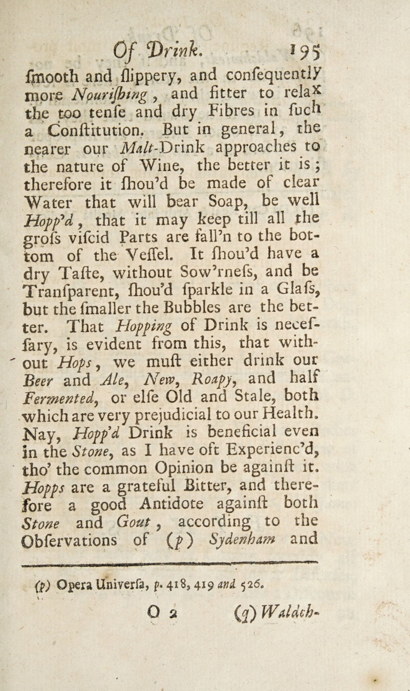 fjnooth and flippery, and confequentiy more Npurijhis^g, and fitter to rela^ the too tenfe and dry Fibres in fucb a Conftitution, But in general, the nearer our Malt-t)vm'k approaches to the nature of Wine, the better it is ; therefore it fhouM be made of clear Water that will bear Soap, be well Hoffd, that it may keep till all the grpfs vifcid Parts are fall’n to the bot¬ tom of the Veflel. It fhou’d have a dry Tafte, without Sow’rnefs, and be Tranfparent, fhou’d fparkle in a Glafs, but the fmaller the Bubbles are the bet¬ ter. That Hopping of Drink is necef- fary, is evident from this, that with- ' out Hops, we muft either drink our Beer and Ale^ New, Roapj, and half Ferpiented, or elfe Old and Stale, both which are very prejudicial to our Health. Nay, Hopp’d Drink is beneficial even in the Stone, as I have oft Experienc’d, tho’ the common Opinion be againfl: it. Hopps are a grateful Bitter, and there¬ fore a good Antidote againfl: both Stone and Goat, according to the Obfervations of (f) Sydenham and (S) opera Univerfa, p. 418,419 mi <^26. O 2 (j) Waldeh f