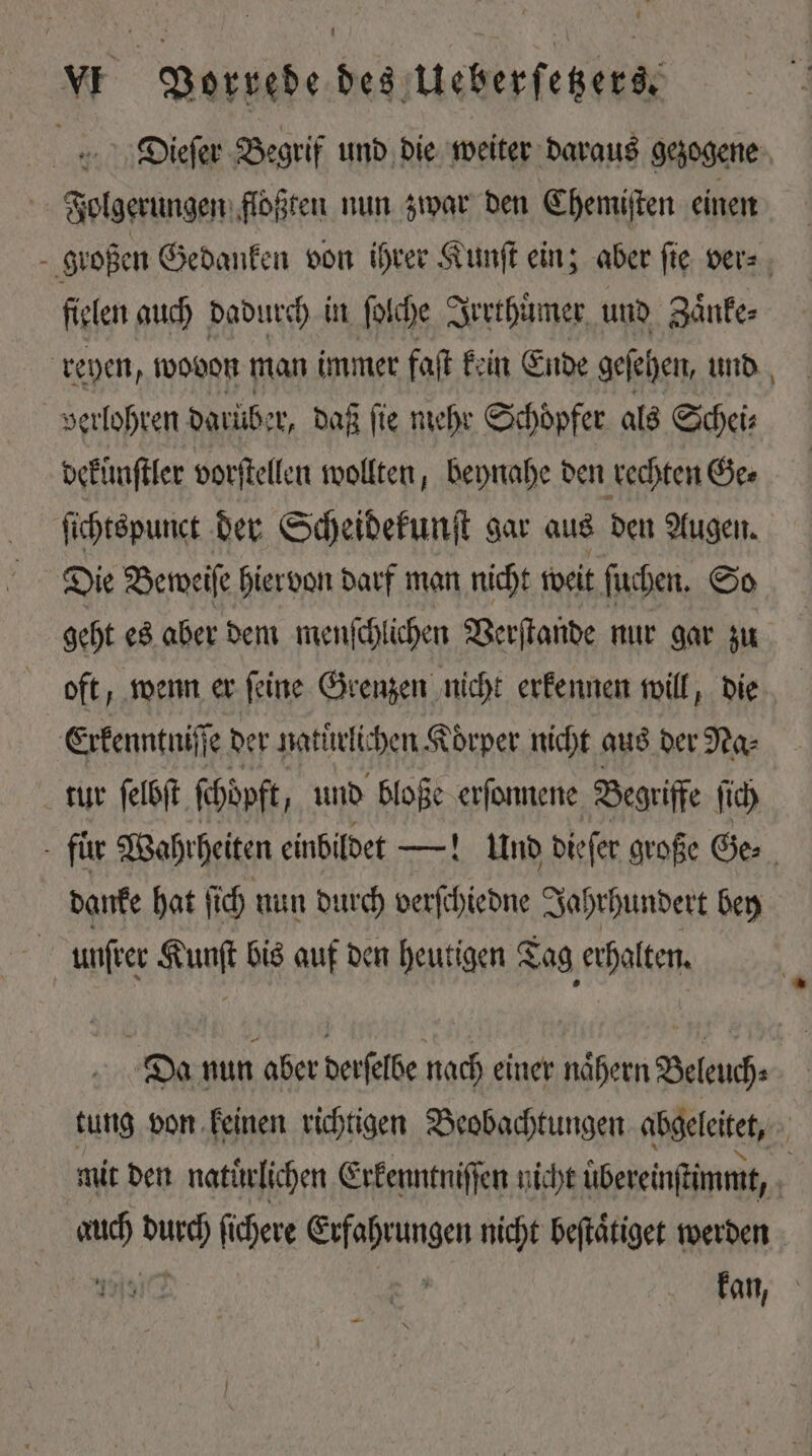 , vw Vorrede des Ueberſetzers. Dieſer Begrif und die weiter daraus gezogene Folgerungen floßten nun zwar den Chemiſten einen großen Gedanken von ihrer Kunſt ein; aber ſie ver⸗ fielen auch dadurch in ſolche Irrthümer und Zaͤnke⸗ reyen, wovon man immer faſt kein Ende geſehen, und verlohren darüber, daß ſie mehr Schoͤpfer als Schei⸗ dekünſtler vorſtellen wollten, beynahe den rechten Ge⸗ ſichtspunct der Scheidekunſt gar aus den Augen. Die Beweiſe hiervon darf man nicht weit ſuchen. So geht es aber dem menſchlichen Verſtande nur gar zu oft, wenn er ſeine Grenzen nicht erkennen will, die Erkenntniſſe der natuͤrli chen K Koͤrper nicht aus der Na⸗ tur ſelbſt ſchöpft und bloße erſonnene Begriffe ſich - für Wahrheiten einbildet —! Und dieſer große Ge⸗ danke hat ſich nun durch verſchiedne Jahrhundert bey | unſrer Kunſt bis auf den heutigen Tag erhalten. Da nun aber derſelbe nach einer naͤhern Beleuch⸗ tung von keinen richtigen Beobachtungen abgeleitet, | mit den natürlichen Erkenntniſſen nicht übereinſtimmt, | un WO fichere is inne nicht beſtaͤtiget werden ai] kan,