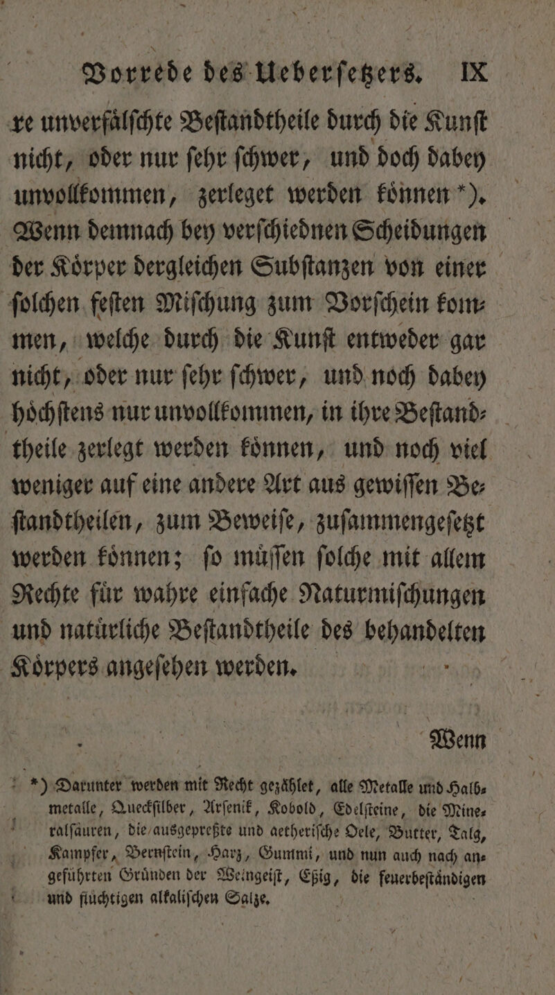 re unverfälfchte Beſtandtheile durch die Kunſt nicht, oder nur ſehr ſchwer, und doch dabey unvollkommen, zerleget werden koͤnnen ). Wenn demnach bey verſchiednen Scheidungen der Koͤrper dergleichen Subſtanzen von einer ſolchen fetten Miſchung zum Vorſchein kom⸗ men, welche durch die Kunſt entweder gar nicht, oder nur ſehr ſchwer, und noch dabey hoͤchſtens nur unvollkommen, in ihre Beſtand⸗ theile zerlegt werden koͤnnen, und noch viel weniger auf eine andere Art aus gewiſſen Be⸗ ſtandtheilen, zum Beweiſe, zuſammengeſetzt werden koͤnnen; ſo muͤſſen ſolche mit allem Rechte fuͤr wahre einfache Naturmiſchungen und natürliche Beſtandtheile des PORN | Körpers angeſehen werden. Wenn ) Darunter werden mit Recht gezaͤhlet, alle Metalle und Halb⸗ metalle, Queckſilber, Arſenik, Kobold, Edelſteine, die Mine⸗ ralſaͤuren, die / ausgepreßte und aetheriſche Oele, Butter, Talg, Kampfer, Bernſtein, Harz, Gummi, und nun auch nach an⸗ ehren. Gründen der Weingeift, Ebig, , bie feuerbeſtändigen und fluchtigen alkaliſchen fuis