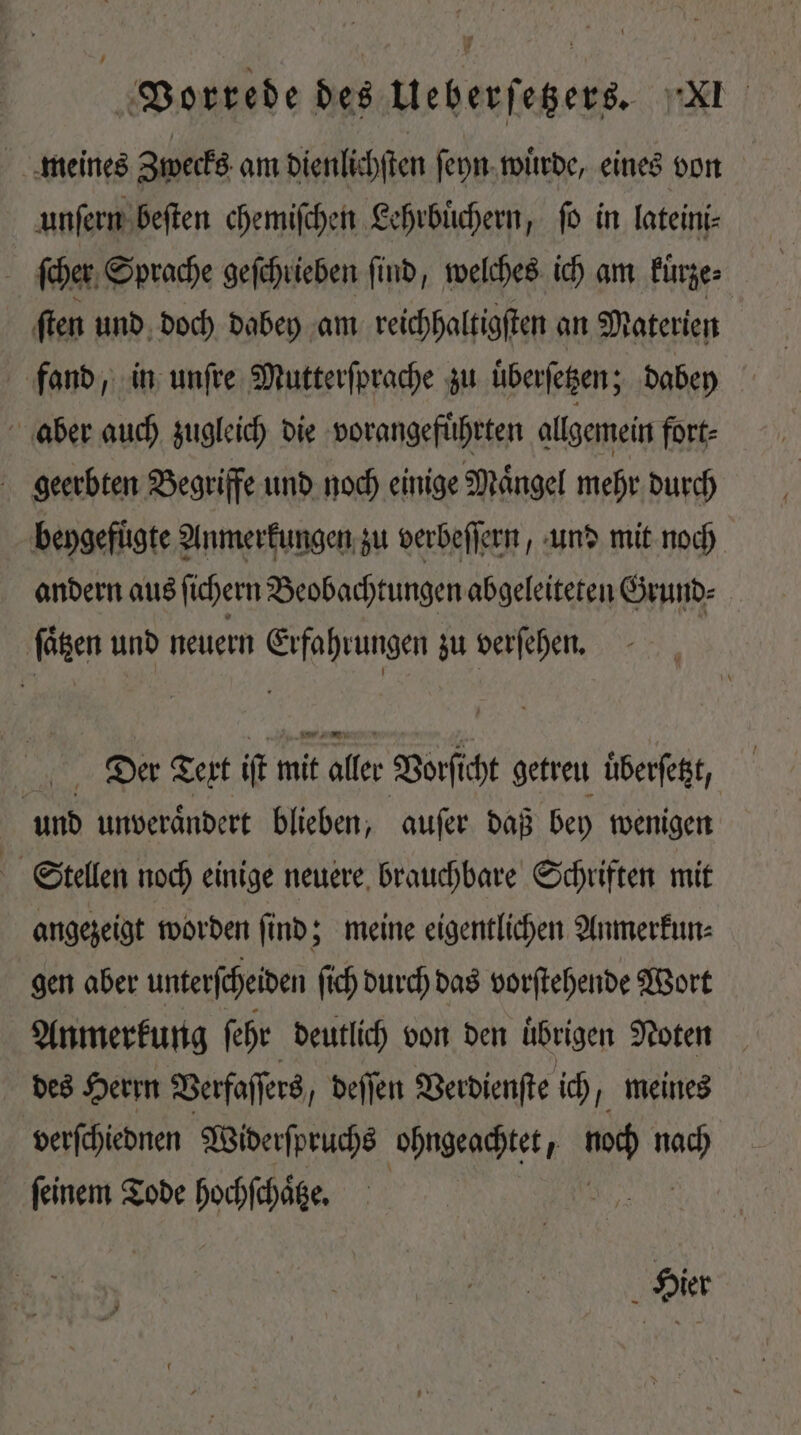 meines Zwecks am dienlichſten ſeyn wuͤrde, eines von unſern beſten chemiſchen Lehrbuͤchern, ſo in lateini- 5 ſcher Sprache geſchrieben find, welches ich am kuͤrze⸗ ſten und doch dabey am reichhaltigſten an Materien fand, in unſre Mutterſprache zu überſetzen; dabey | aber auch zugleich die vorangefuͤhrten allgemein fort⸗ geerbten Begriffe und noch einige Maͤngel mehr durch bengefügte Anmerkungen zu verbeſſern und mit noch andern aus ſichern Beobachtungen abgeleiteten Grund⸗ fien unb neuern LAU zu verſehen. Der Text iſt mit aller Vorſicht getreu uͤberſetz, und unveraͤndert blieben, auſer daß bey wenigen Stellen noch einige neuere brauchbare Schriften mit angezeigt worden ſind; meine eigentlichen Anmerkun⸗ gen aber unterscheiden ſich durch das vorſtehende Wort Anmerkung ſehr deutlich von den übrigen Noten des Herrn Verfaſſers, deſſen Verdienſte ich, meines verſchiednen Widerſpruchs ohngeachtet,  Mid feinem Tode ales Hier