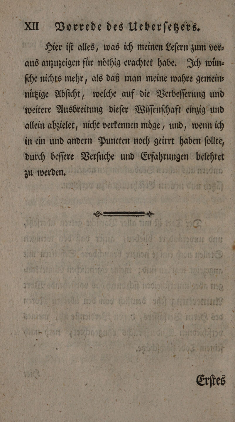 Hier iſt alles, was ich meinen Leſern zum vor⸗ aus anzuzeigen für ndthig erachtet habe. Ich wun⸗ ſche nichts mehr, als daß man meine wahre gemein⸗ nuͤtzige Abſicht, welche auf die Verbeſſerung und weitere Ausbreitung dieſer Wiſſenſchaft einzig und allein abzielet, nicht verkennen möge, und, wenn ich in ein und andern Puncten noch geirrt haben ſollte, durch beſſere Verſuche und ee dts zu werden. Eriee