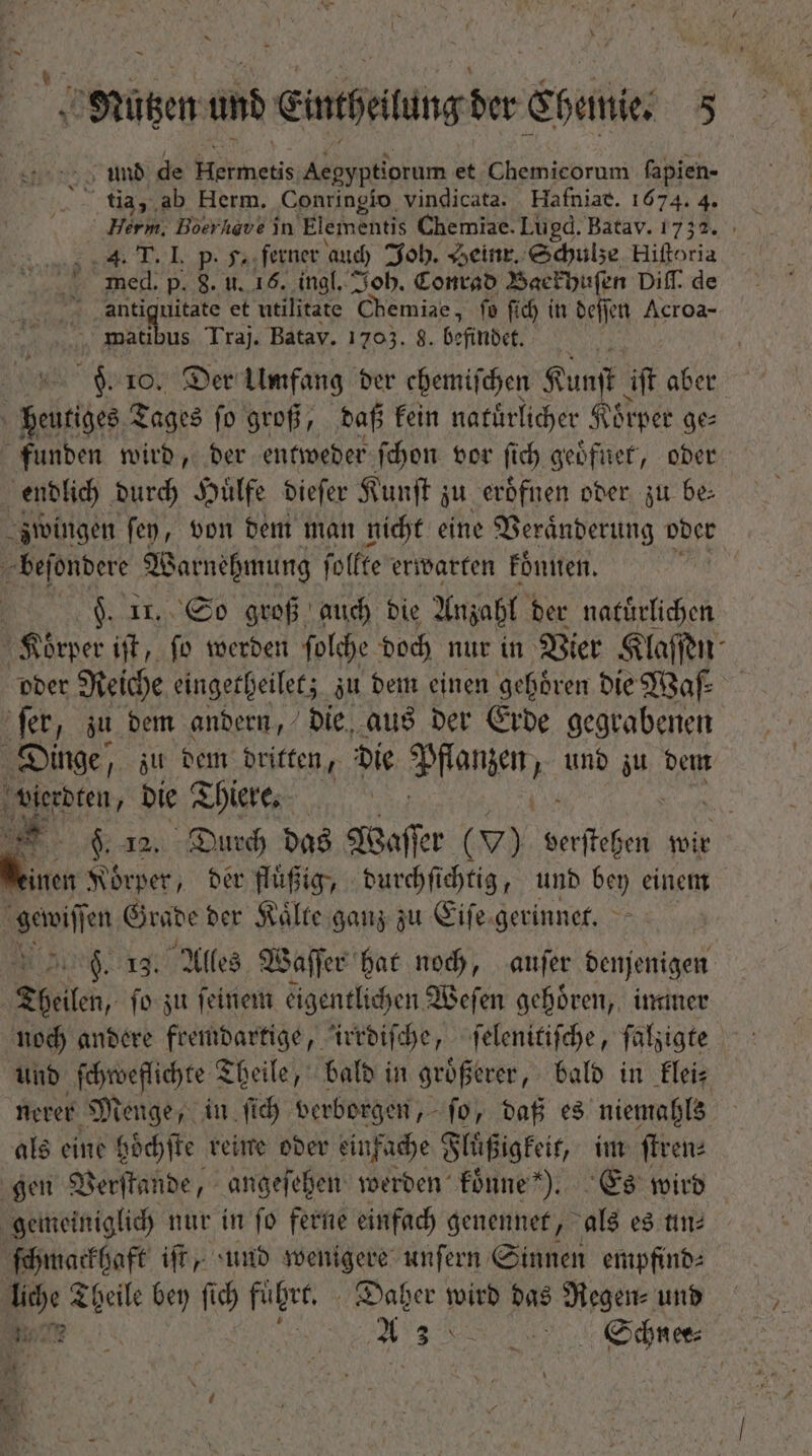 und de nete Aegyptiorum et Chemicorum ſapien- tia, ab Herm. Conringio vindicata. Hafniat. 1674. 4. Herm. Boerhave in Elementis Chemiae. Lugd. Batav. 1732. Us xam Jo» Ll p fa ferner auch Joh. Heinr. Schulze Biden med. p. 8. u. 16. ingl. Joh. Conrad Baekhuſen Diſſ. de 4 a age et utilitate Chemiae, fo ſich in deſſen Acroa- matibus Traj. Batav. 1703. 8. befindet. b 10. Der Umfang ber chemifchen Kunſt iſt aber Dem Tages fo groß, daß kein natuͤrlicher Koͤrper ge— funden wird, der entweder ſchon vor ſich geoͤfnet, oder endlich durch Huͤlfe dieſer Kunſt zu eroͤfnen oder zu be⸗ zwingen ſey, von dem man nicht eine V zeraͤnderung oder beſondere Warnehmung ſollte erwarten koͤnnen. ju | F. Ir. So groß aud) bie Anzahl der natuͤrlichen Körper iſt, ſo werden ſolche doch nur in Vier Klaſſen oder Reiche eingetheilet; zu dem einen gehören die Waſ⸗ ſer, zu dem andern, die aus der Erde gegrabenen Dinge, zu dem dritten, die Pfanten und iu. dem TP OA die Thiere. 8 12. Durch das Waſſer ( v) erige wir einen Koͤrper, der fluͤßig, durchſichtig, und bey einem ED Grade der Kälte ganz zu Eiſe gerinnet. . 13. Alles Waſſer hat noch, auſer denjenigen | Theilen, ſo zu feinem eigentlichen Weſen gehören, immer noch andere fremdartige, irrdiſche, ſelenitiſche, falsiate und ſchweflichte Theile, bald in groͤßerer, bald in klei⸗ nerer Menge, in ſich verborgen, ſo, daß es niemahls als eine hoͤchſte reine oder einfache Fluͤßigkeit, im ſtren⸗ gen Verſtande, angeſehen werden konne). Es wird gemeiniglich nur in fo ferne einfach genennet, als es ttn ſchmackhaft iſt, und wenigere unſern Sinnen empfind⸗ liche Theile bey fid) fuͤhrt. Daher wird das Regen⸗ und