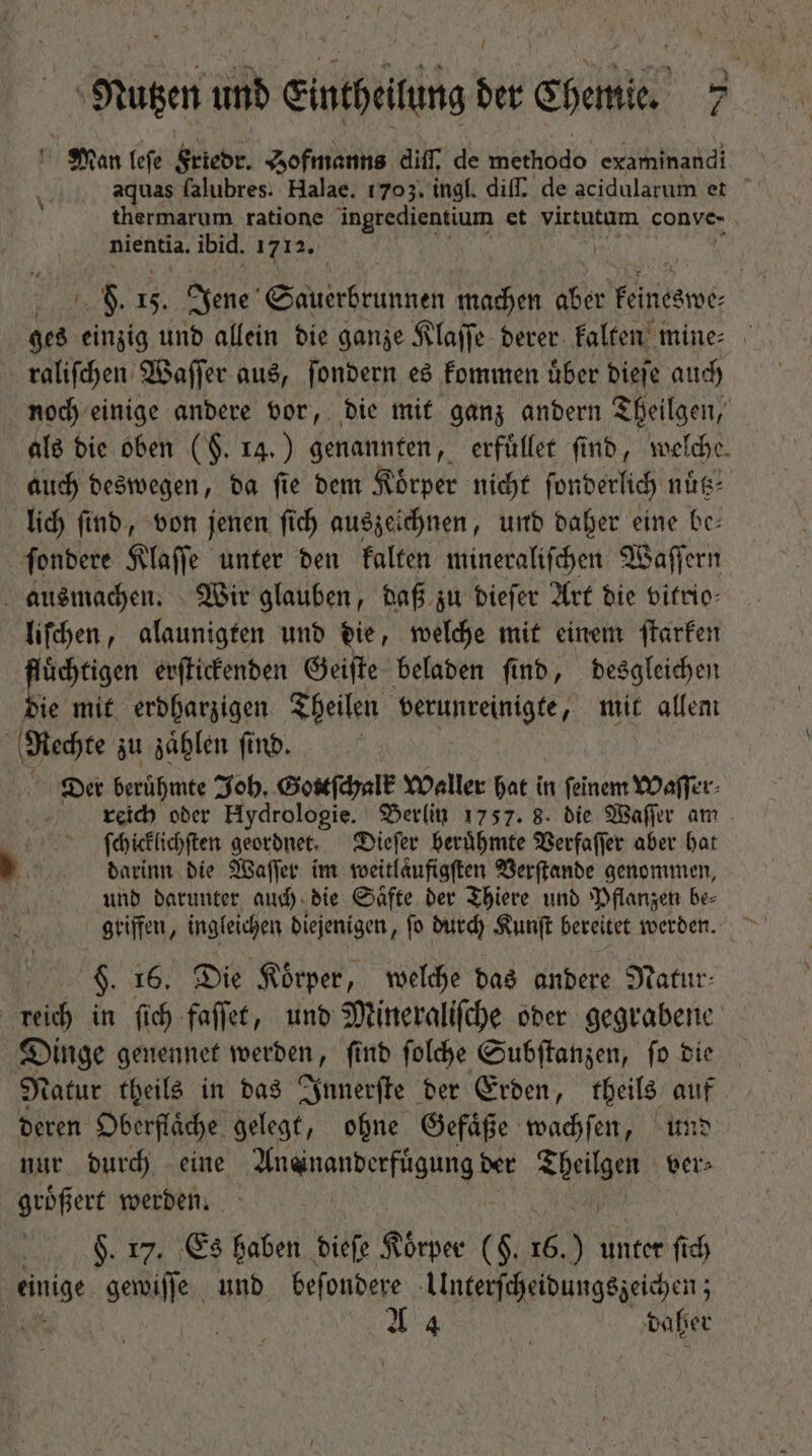 Man leſe Friedr. Zofmanns diſſ. de echo examinandi aquas falubres. Halae. 1703. ingl. dif. de acidularum et thermarum ratione ingredientium et virtutum conve- nientia. ibid. 1712. 8. 15. Jene e machen aber Feiriesnee: ges einzig und allein die ganze Klaſſe derer kalten mine raliſchen Waſſer aus, ſondern es kommen uͤber dieſe auch noch einige andere vor, die mit ganz andern Theilgen, als die oben ($. 14.) genannten, erfuͤllet find, welche. auch deswegen, da ſie dem Körper nicht ſonderlich nuͤtz⸗ lich ſind, von jenen ſich auszeichnen, und daher eine be— ſondere Klaſſe unter den kalten mineraliſchen Waſſern ausmachen. Wir glauben, daß zu dieſer Art die vitrio— liſchen, alaunigten und die, welche mit einem ſtarken fluͤchtigen erſtickenden Geiſte beladen find, desgleichen » mit erdharzigen Theilen verunreinigte, mit allem Rechte zu zählen find. Der berühmte Joh. Gottſchalk Waller hat in feinem Waſſer⸗ reich oder Hydrologie. Berlin 1757. 8. die Waſſer am ſchicklichſten geordnet. Dieſer beruͤhmte Verfaſſer aber hat darinn die Waſſer im weitlaͤufigſten Verſtande genommen, und darunter auch die Saͤfte der Thiere und Pflanzen be⸗ griffen, ingleichen diejenigen, ſo durch Kunſt bereitet werden. 9. 16. Die Körper, welche das andere Natur- reich in ſich faſſet, und Mineraliſche oder gegrabene Dinge genennet werden, ſind ſolche Subſtanzen, ſo die Natur theils in das Innerſte der Erden, theils auf deren Oberflaͤche gelegt, ohne Gefaͤße wachſen, und nur durch eine Aneinanderfuͤgung der ihr ver⸗ groͤßert werden. N $. 17. Es haben dieſe Körper ( $. 16.) unter fid) einige gewiſſe und befondere Ulnterſcheidungszeichen; A daher