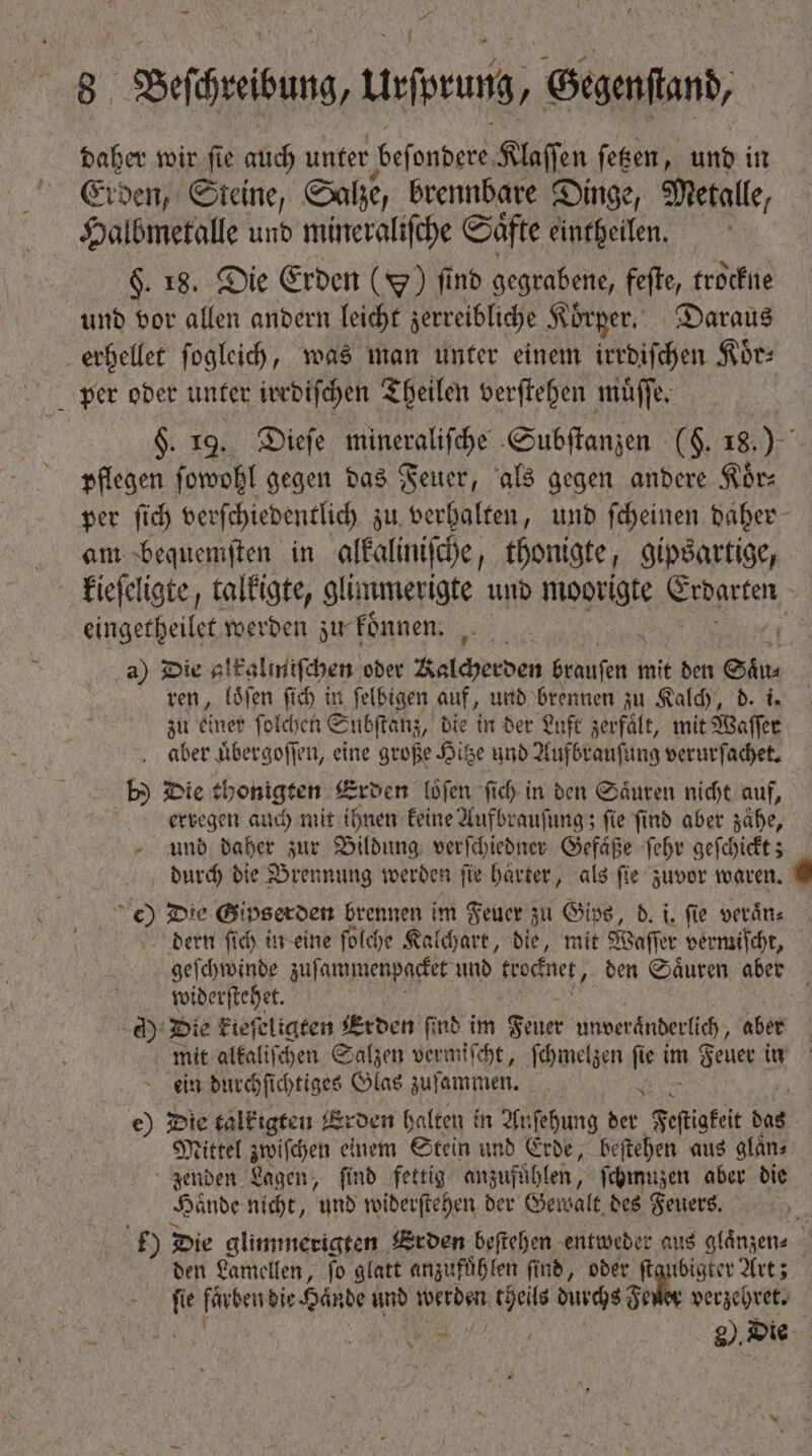 daher wir ſie dd unfer beſondere Klaſſen ſetzen, und in Erden, Steine, Salze, brennbare Dinge, Metalle, Halbmetalle und mineraliſche Saͤfte eintheilen. $. 18. Die Erden () find gegrabene, feſte, trockne und vor allen andern leicht zerreibliche Körper. Daraus erhellet ſogleich, was man unter einem irrdiſchen Kor: per oder unter irrdiſchen Theilen verſtehen muͤſſe. $. 19. Dieſe mineraliſche Subſtanzen (F. 18.) pflegen ſowohl gegen das Feuer, als gegen andere Sore per ſich verſchiedentlich zu verhalten, und ſcheinen daher am bequemſten in alkaliniſche, thonigte, gipsartige, i kieſeligte, talkigte, glimmerigte und moge Finge : eingetheilet werden zu koͤnnen. | a) Die alkalmiſchen oder Kalcherden brauſen n mit den eiu. ren, loͤſen ſich in felbigen auf, und brennen zu Kalch, * zu einer ſolchen Subſtanz, die in der Luft zerfält, mit Waſſer Jaber uͤbergoſſen, eine große Hitze und Aufbrauſung verurſachet. - b Die thonigten Erden loͤſen fid) in den Säuren nicht auf, | erregen auch mit ihnen keine Aufbrauſung; fie find aber zaͤhe, und daher zur Bildung verſchiedner Gefaͤße ſehr geſchickt; durch bie Brennung werden fie harter, als fie zuvor waren. 9  D? Die Gipserden brennen im Feuer zu Gips, d. i. fie veraͤn⸗ dern ſich in eine ſolche Kalchart, die, mit Waſſer vermiſcht, geſchwinde zuſammenpacket und frocfnet, den Säuren aber widerſtehet. cd) Die kieſeligten Erden find i im Feuer unveränderlich, aber mit alkaliſchen Salzen vermiſcht, ſchmelzen ſie im Feuer in ein durchſichtiges Glas zuſammen. e e) Die talkigten Erden halten in Auſehung der Festakt das Mittel zwichen einem Stein und Erde, beſtehen aus glaͤn⸗ zenden Lagen, find fettig anzufühlen, ſchmuzen aber die Hände nicht, und widerſtehen der Gewalt des Feuers. () Die glimmerigten Erden beſtehen entweder aus glaͤnzen⸗ : den Lamellen, fo glatt anzufuͤhlen find, ober ſtgubigter Art; fi fürbenbie Hände und werden theils durchs Feuer verzehret.