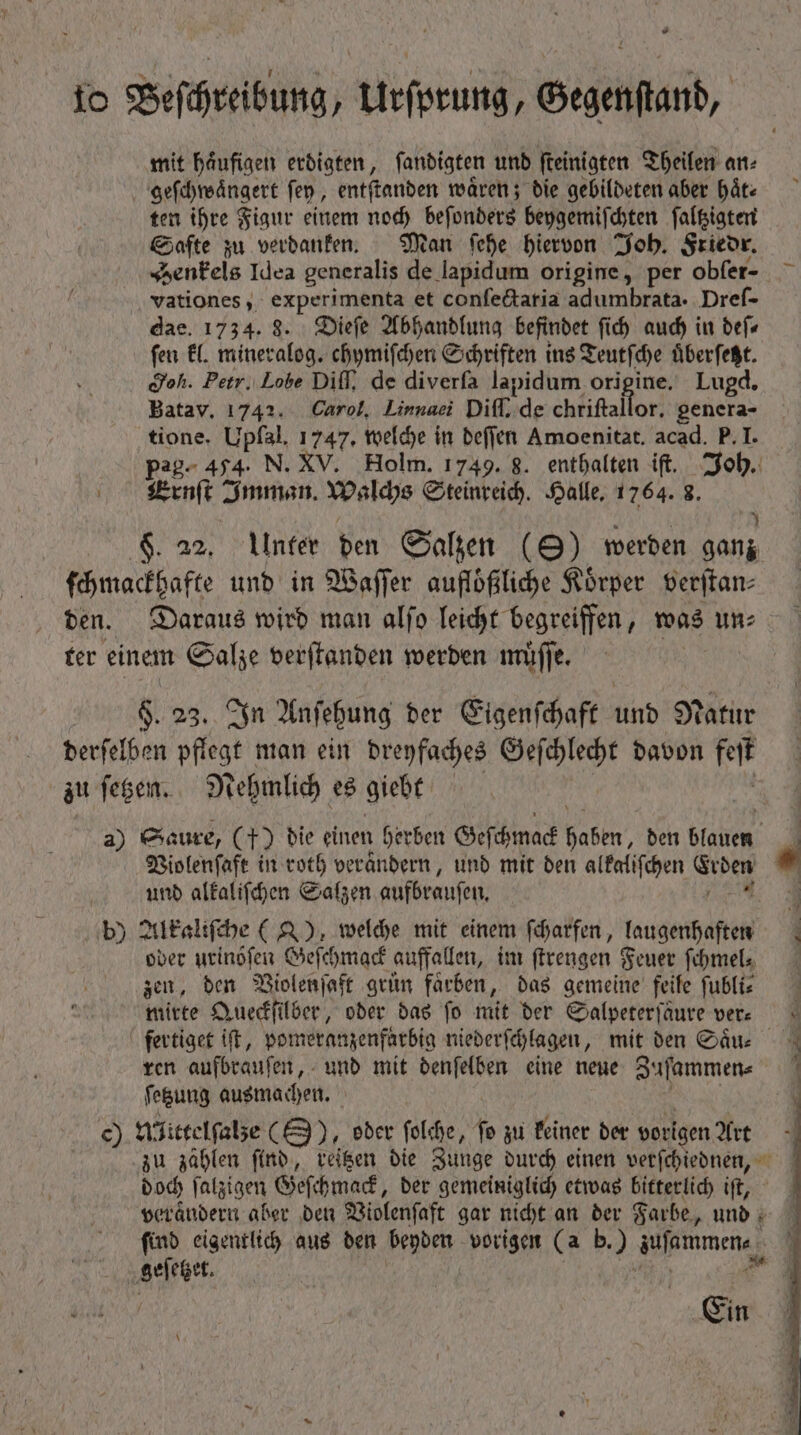 * 10 Beſchreibung, Urſprung, Gegenſtand, mit haͤufigen erdigten, ſandigten und ſteinigten Theilen an⸗ geſchwaͤngert ſey, entſtanden wären; die gebildeten aber haͤt⸗ ten ihre Figur einem noch beſonders beygemiſchten ſaltzigten Safte zu verdanken. Man ſehe hiervon Joh. Friedr. Henkels Idea generalis de lapidum origine, per obfer- vationes, experimenta et confe&amp;aria adumbrata. Dreſ- dae. 1734. 8. Dieſe Abhandlung befindet fid) auch in def fen kl. mineralog. chymiſchen Schriften ins Teutſche uͤberſetzt. doh. Petr. Lobe Diff, de diverfa lapidum origine. Lugd. Batav. 1742. Carol, Linnaei Diff. de chriftallor. genera- tione. Upfal, 1747. welche in deſſen Amoenitat. acad. P. I. pag- 454. N. XV. Holm. 1749. 8. enthalten ift. Joh. Ernſt Imman. Walchs Steinreich. Halle. 1764. 8. 3 F. a2, Ulnter den Salzen (9) werden ganz ſchmackhafte und in Waſſer aufloͤßliche Körper verſtan— den. Daraus wird man alſo leicht begreiffen, was un⸗ ter einem Salze verſtanden werden muͤſſe. $. 23. In Anſehung der Eigenſchaft And Natur derſelben pflege man ein dreyfaches Geſchlecht davon fit zu ſetzen. Nehmlich es giebt | a) Saure, (+) die einen herben Geſchmack haben, den MIU ls 1 Violenſaft in roth verändern, und mit den alkaliſchen N * und alkaliſchen Salzen aufbraufen, b) Alkaliſche (), welche mit einem ſcharfen, laugenhaften oder urinöſen Geſchmack auffallen, im ſtrengen Feuer ſchmel, zen, den Violenſaft grun farben, das gemeine feile ſubli⸗ mirte Queckſilber, oder das fo mit der Salpeterſaure ver: fertiget iſt, pomeranzenfärbig niederſchlagen, mit den Saͤu⸗ ren aufbrauſen, und mit denſelben eine neue Zuſammen⸗ ſetzung ausmachen. c) Afieeelfebe (8), oder ſolche, ſo zu keiner der vorigen Art zu zählen ſind, reitzen die Zunge durch einen verſchiednen, doch ſalzigen Geſchmack, ber gemeiniglich etwas bitterlich ift, ^— | verändern aber den Violenſaft gar nicht an der Farbe, und | find eigentlich aus den beyden vorigen (a b.) gionem,  geſetzet.  Cin