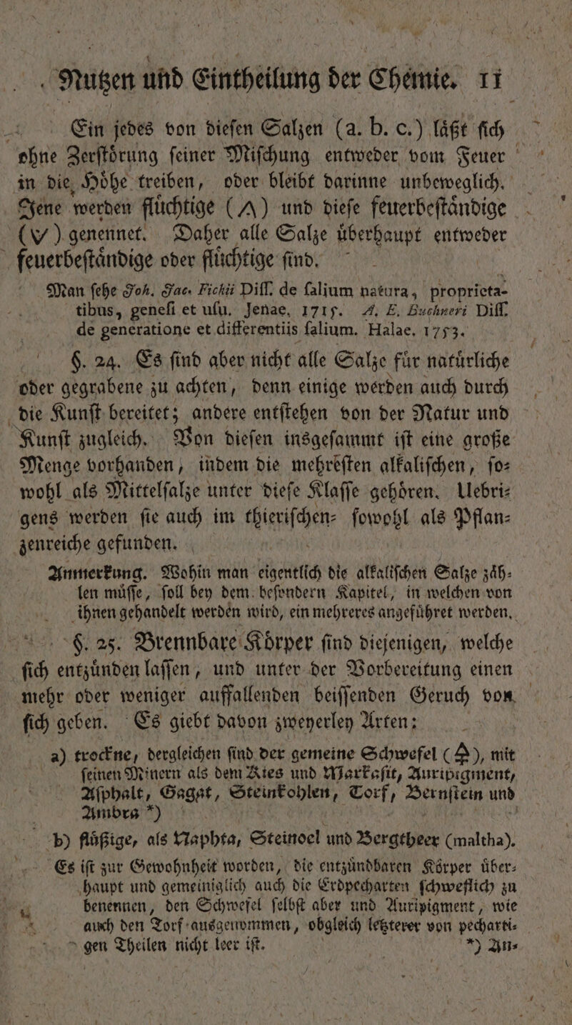 Ein jedes von dieſen Salzen (a. b. c.) läßt fid ohne Zerſtoͤrung feiner Miſchung entweder vom Feuer in die Hoͤhe treiben, oder bleibt darinne unbeweglich. Jene werden flüchtige (A) und dieſe feuerbeſtaͤndige ) genennet. Daher alle Salze uͤberhaupt entweder feuerbeſtaͤndige oder fluͤchtige find, Man ſehe Hoh. dae. Fickii Diff. de falium natura, proprieta- tibus, geneſi et ufu. Jenae, 1715. 4. E. Buchneri Diff. de generatione et differentiis falium. Halae. 1753. $. 24. Es find aber nicht alle Salze für naturliche oder gegrabene zu achten, denn einige werden auch durch die Kunſt bereitet; andere entſtehen von der Natur und Kunſt zugleich. Von dieſen insgeſammt iſt eine große Menge vorhanden, indem die mehreſten alkaliſchen, ſo⸗ wohl als Mittelſalze unter dieſe Klaſſe gehören, Ulebri⸗ gens werden ſie auch im icifen ſowohl als Pflan⸗ zenreiche gefunden. Anmerkung. Wohin man eigentlich die alkaliſchen Salze zaͤh⸗ len muͤſſe, foll bey dem beſondern Kapitel, in welchen von ihnen gehandelt werden wird, ein mehreres angefuͤhret werden. F. 25. Brennbare Körper find diejenigen, welche ſich entzuͤnden laſſen, und unter der Vorbereitung einen mehr oder weniger auffallenden beiſſenden Geruch von ſich geben. Es giebt davon zweyerley Arten: a) trockne, dergleichen ſind der gemeine Schwefel (2), mit feinen Minern als dem Kies und Warkaſit, Auripigment, Aſphalt, Gagat, Steinkohlen, ee ' 7 und Ambra) 5) flüßige, als Naphta, Steinoel und Bergtheer (maltha). Es iſt zur Gewohnheit worden, die entzuͤndbaren Körper über: haupt und gemeiniglich auch die Erdpecharten ſchweflich zu r^ benennen, den Schwefel ſelbſt aber und Auripigment, wie auch den Torf ausgenommen, obgleich letzterer von pedarti- pe Theilen nicht leer ift. *) jn