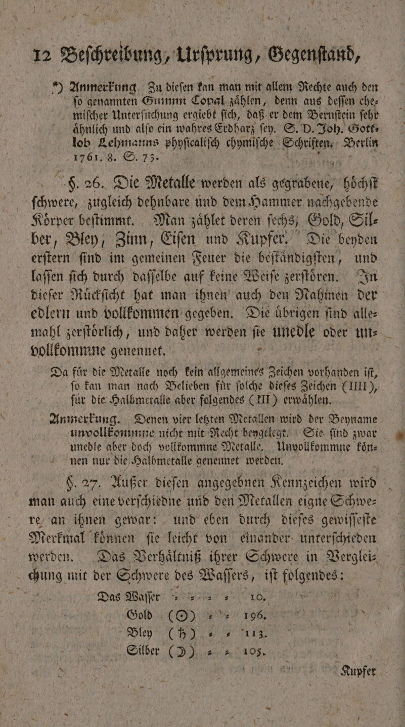 ) Anmerkung Zu dieſen kan man mit allem Rechte auch den fo genannten Gummnm Copal zählen, denn aus deſſen ehe⸗ miſcher Unterſuchung ergiebt ſich, daß er dem Bernſtein ſehr ähnlich und alſo ein wahres Erdharz ſey. S. D. Joh. Gott⸗ lob Lehmanns phyſiealiſch chymiſche Poles ad sortis men e , ! H. 26. Die Metalle werden als serbibeie m ſchwere, zugleich dehnbare und dem Hammer nachgebende Körper beſtimmt. Man zauͤhlet deren ſechs, Gold, Sil⸗ ber, Bley, Zinn, Eiſen und Kupfer. Die eden erſtern ſind im gemeinen Feuer die beſtaͤndigſten, und laſſen ſich durch daſſelbe auf keine Weiſe zerſtoͤren. In dieſer Ruͤckſicht hat man ihnen auch den Nahmen der edlern und vollkommen gegeben. Die uͤbrigen ſind alle⸗ mahl zerſtoͤrlich, und daher werden fie unedle oder Hi vollkommne genennet. e Da für die Metalle noch kein allgemeines Zeichen vorhanden ift, ſo kan man nach Belieben fur ſolche dieſes Zeichen (III), für die Halbmetalle aber folgendes (III) erwaͤhlen. Anmerkung. Denen vier letzten Metallen wird der Beyname unvollkommne nicht mit Recht beygelegt. Sie find zwar unedle aber doch vollkommne Metalle. Unvollkommne koͤn⸗ nen nur die Halbmetalle genennet werden. | VN 27, Außer dieſen angegebnen K Fennzeichen wird g man auch eine verſchiedne und den Metallen eigne Schwe⸗ re an ihnen gewar: und eben durch dieſes gewiſſeſte Merkmal können ſie leicht von einander unterſchieden a de, mit der Schwere des Waff ſers, iſt i n Das Waſſer 9 5457 Y ^ 10. Gold (O) 1985 een Beo ,, , | Silber (2). « 0