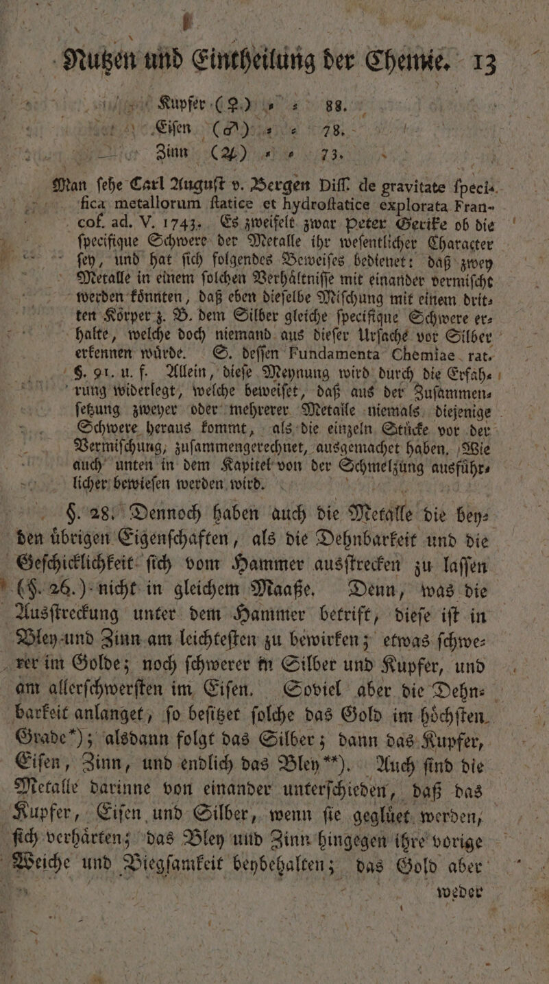 e e Kupfer ( , 8. | Eiſen CA u AB. - weis eur. Quim CM) uM i A Man febe Carl Auguſt v. Bergen Diff. de pravitate ſpeci- fla metallorum ſtatice et hydroftatice explorata Fran- . cof. ad. V. 1743. Es zweifelt zwar Peter Gerike ob die o ſpecifique Schwere der Metalle ihr weſentlicher Character ſey, unb Dat fid) folgendes Beweiſes Beblenet: daß zwey Mecalle in einem ſolchen Verhaͤltniſſe mit einander vermiſcht werden koͤnnten, daß eben dieſelbe Miſchung mit einem drit⸗ ten Korper z. B. dem Silber gleiche fpecifigue Schwere er⸗ halte, welche doch niemand aus dieſer Urſache vor Silber erkennen würde. S. deſſen Fundamenta Chemiae rat. F. 91. u. f. Allein, dieſe Meynung wird durch die Erfah⸗ rung widerlegt, welche beweiſet, daß aus der Zuſammen⸗ ſetzung zweyer oder mehrerer Metalle niemals diejenige Schwere heraus kommt, als die einzeln Stuͤcke vor der Vermiſchung, zuſammengerechnet, ausgemachet haben. Wie auch unten in dem Kapitel von der Schmelzung ausfuͤhr⸗ licher bewieſen werden wird. d EU F . 28. Dennoch haben auch bie Metalle bie bey⸗ den uͤbrigen Eigenſchaften, als die Dehnbarkeit und die Geſchicklichkeit ſich vom Hammer ausſtrecken zu laſſen — $ Ausſtreckung unter dem Hammer betrift, dieſe iſt in Bley und Zinn am leichteſten zu bewirken; etwas ſchwe⸗ am allerſchwerſten im Eiſen. Soviel aber die Dehn⸗ barkeit anlanget, fo beſitzet ſolche das Gold im hoͤchſten Grade“); alsdann folgt das Silber; dann das Kupfer, Eiſen, Zinn, und endlich das Bley“). Auch find die Metalle darinne von einander unterſchieden, daß das Kupfer, Eiſen und Silber, wenn fie gegluͤet werden, fid) verhaͤrten; das Bley und Zinn hingegen ihre vorige 5 weder 1  E