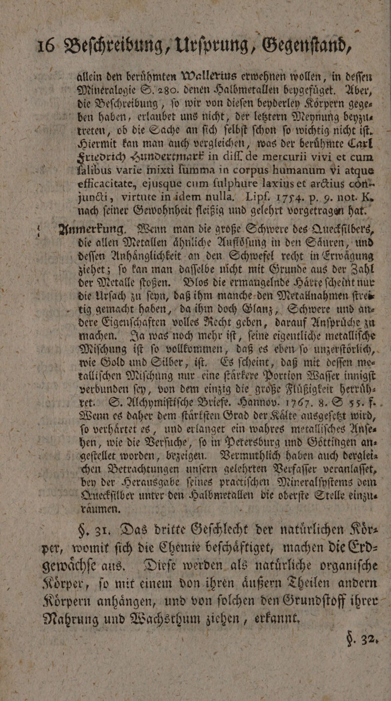 l 16 — Urſprung Begenai, allein den berühmten Wallerius erwehnen wollen, in deſſen Mineralogie S. 280. denen Halbmetallen beygefüget. Aber, bie Beſchreibung, fo wir von dieſen beyderley Körpern gege- ben haben, erlaubet uns nicht, der letztern Meynung beyzu⸗ treten, ob die Sache an ſich ſelbſt ſchon ſo wichtig nicht iſt. Hiermit kan man auch vergleichen, was der beruͤhmte Carl ud Hundertmark in diff de mercurii vivi et cum. alibus varie mixti ſumma in corpus humanum vi atque efficacitate, ejusque cum fulphure laxius et arctius cónz juncti, virtute in idem nulla. Lipf. 1754. p. 9. not. K. nad ſeiner Gewohnheit fleißig und gelehrt vorgetragen hat. » Anmerkung. Wenn man die große Schwere des Queckſi lbers, N die allen Metallen ähnliche Aufloͤſung in den Saͤuren, und deſſen Anhaͤnglichkeit an den Schwefel recht in Erwägung ziehet; ſo kan man daſſelbe nicht mit Grunde aus der Zahl der Metalle ſtoßen. Blos die ermaugelnde Hätte ſcheint nur die Urſach zu ſeyn, daß ihm manche den Metallnahmen ſtrei⸗ tig gemacht haben, da ihm doch Glanz, Schwere und an⸗ dere Eigenſchaften volles Recht geben, darauf Anſpruͤche zu machen. Ja was noch mehr iſt, ſeine eigentliche metalliſche Miſchung iſt ſo vollkommen, daß es eben ſo unzerſtörlich, wie Gold und Silber, iſt. Es ſcheint, daß mit deſſen me⸗ « 0 talfifden Miſchung nur eine ſtaͤrkere Portion Waſſer innigſt verbunden ſey, von dem einzig die große Fluͤßigkeit herruͤh⸗ ret. S. Alchymiſtiſche Briefe. Hannov. 1767. 8. S 55. f. Wenn es daher dem ſtuͤrkſten Grad der, Kälte ausgeſetzt wird, ſo verhärtet es, und erlanget ein wahres metalliſches Anſe⸗ hen, wie die Verſuche, fo in Petersburg und Gottingen an⸗ geſtellet worden, bezeigen. Vermuthlich haben auch derglei⸗ chen Betrachtungen unſern gelehrten Verfaſſer veranlaſſet, bey der Herausgabe feines practiſchen Mineralſyſtems dem N Queckſilber unter den 1 die 999 7 Stelle einzu⸗ räumen. | 1 $. 31. Das dritte Geschlecht der natürlichen Koͤr⸗ per, womit ſich die Chemie beſchaͤftiget, machen die Erd⸗ gewaͤchſe aus. Dieſe werden als natuͤrliche organiſche Körper, fo mit einem don ihren äußern Theilen andern Koͤrpern anhaͤngen, und von ſolchen den Grundſtoff We e und Wa ziehen ; erkannt. | ($326