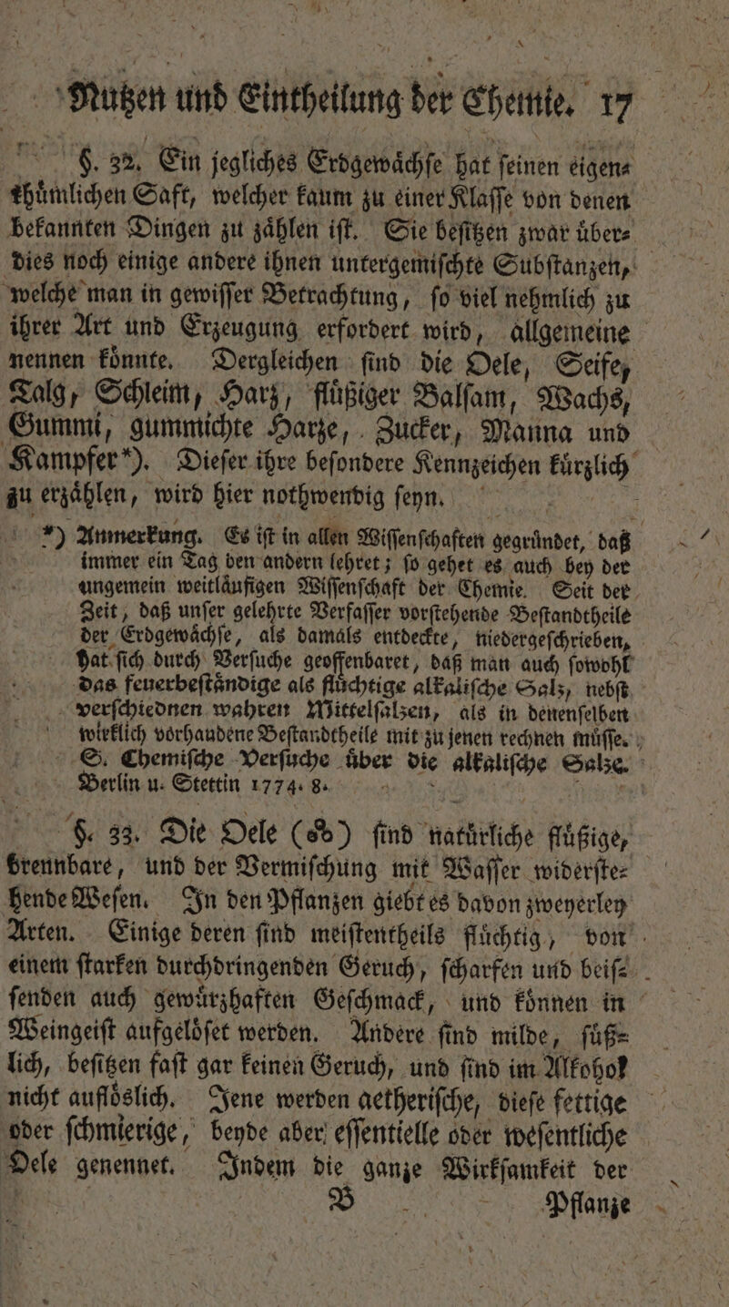 Nein * uten und enchelng ber ebene. 7 DR Ein jegliches Erdgewaͤchſe hat ſeinen eigen⸗ thuͤmlichen Saft, welcher kaum zu einer Klaſſe von denen bekannten Dingen zu zählen if. Sie befigen zwar uͤber⸗ dies noch einige andere ihnen untergemiſchte Subſtanzen, welche man in gewiſſer Betrachtung, ſo viel nehmlich zu ihrer Art und Erzeugung erfordert wird, allgemeine nennen könnte. Dergleichen ſind die Oele, Seife, Talg, Schleim, Harz, fluͤßiger Balſam, Wachs, Gummi, gummichte Harze, Zucker, Manna und Kampfer). Dieſer ihre beſondere Kennzeichen kuͤrzlich zu erzaͤhlen, wird hier nothwendig ſeyn. 5 : ) Anmerkung. Es iſt in allen Wiffenfchaften gegruͤndet, daß | immer ein Tag ben andern lehret; ſo gehet es auch bey der ungemein weitläufigen Wiſſenſchaft der Chemie. Seit der Zeit, daß unſer gelehrte Verfaſſer vorſtehende Beſtandtheile der Erdgewaͤchſe, als damals entdeckte, niedergeſchrieben, hat ſich durch Verſuche geoffenbaret, daß man auch ſowohl das feuerbeſtaͤndige als fluͤchtige alkaliſche Salz / nebſt verſchtednen wahren Mittelſalzen, als in denenſelben wieklich vorhandene Beſtandtheile mit zu jenen rechnen muͤſſe. S. Chemiſche Verſuche über die alkaliſche Salze. Berlin u. Stettin 1774.8. 8 F. 33. Die Oele (d) find natürliche flüßige, brennbare, und der Vermiſchung mit Waſſer widerſte⸗ hende Weſen. In den Pflanzen giebt es davon zweyerley Arten. Einige deren ſind meiſtentheils fluͤchtig, von einem ſtarken durchdringenden Geruch, ſcharfen und beifz . ſenden auch gewuͤrzhaften Geſchmack, und koͤnnen in Weingeiſt aufgeloͤſet werden. Andere find milde, ſuß⸗ lich, beſitzen faſt gar keinen Geruch, und find im Alkoho! oder ſchmierige, beyde aber effentielfe oder weſentliche Oele genennet. Indem die ganze Wirkſamkeit der Pflanze U