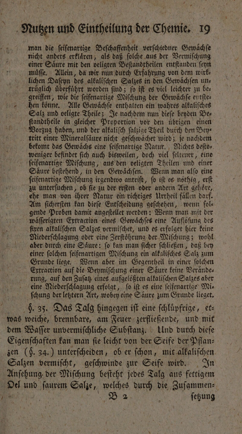 qus und inefeitung der Chemie, m man bie feifenartige Beſchaffenheit verſchiedner Gewaͤchſe nicht anders erklaͤren, als daß ſolche aus der Vermiſchung einer Saͤure mit den peligten. Beſtandtheilen entſtanden ſeyn muͤſſe. Allein, da wir nun durch Erfahrung von dem wirk⸗ lichen Daſeyn des alkaliſchen Salzes in den Gewaͤchſen un⸗ truͤglich uͤberfuͤhrt worden find; fo iſt es viel leichter zu be⸗ gereiffen, wie die ſeifenartige Miſchung der Gewaͤchſe entſte⸗ hen koͤnne. Alle Gewaͤchſe enthalten ein wahres alkaliſches Salz unb oeligte Theile; Je nachdem nun dieſe beyden Be⸗ ſtandtheile in gleicher Proportion vor den übrigen einen Vorzug haben, und der alkaliſch ſalzige Theil durch den Bey⸗ tritt einer Mineralſaͤure nicht geſchwaͤchet wird; je nachdem weniger befindet ſich auch bisweilen, doch viel ſeltener, eine ſeifenartige Miſchung, aus den beligten Theilen und einer Saͤure beſtehend, in den Gewaͤchſen. Wenn man alſo eine ſeifenartige Miſchung irgendwo antriſt, ſo iſt es nöthig, erſt zu unterſuchen, ob ſie zu der erſten oder andern Art gehoͤre, ehe man von ihrer Natur ein richtiges Urtheil fällen darf. Am ſicherſten kan dieſe Entſcheidung geſchehen, wenn fol⸗ gende Proben damit angeſtellet werden: Wenn man mit der waͤſſerigten Extraction eines Gewaͤchſes eine Auflofung des fixen alkaliſchen Salzes vermiſchet, und es erfolget hier keine Niederſchlagung oder eine Zerſtoͤhrung der Miſchung; wohl aber durch eine Saͤure: ſo kan man ſicher ſchließen, daß bey einer ſolchen ſeifenartigen Miſchung ein alkaliſches Salz zum Grunde liege. Wenn aber im Gegentheil in einer ſolchen Extraction auf die Beymiſchung einer Säure keine Veraͤnde⸗ rung, auf ben Zuſatz eines aufgeloͤßten alkaliſchen Salzes aber eine Niederſchlagung erfolgt, fo ift es eine ſeifenartige Mi⸗ ſchung der letztern Art, wobey eine Saͤure zum Grunde lieget. s 9. 35. Das Talg hingegen ift eine ſchlͤpfrige, et⸗ was weiche, brennbare, am Feuer zerfließende, und mit dem Waſſer unvermiſchliche Subſtanz. Und durch dieſe Eigenſchaften kan man ſie leicht von der Seife der Pflan⸗ zen ($. 34.) unterſcheiden, ob er ſchon, mit alkaliſchen Salzen vermiſcht, geſchwinde zur Seife wird. In Anſehung der Miſchung beſteht jedes Talg aus fettigem | pd uno ſaurem Salze, welches durch die Zuſammen⸗ e 5 ſetzung