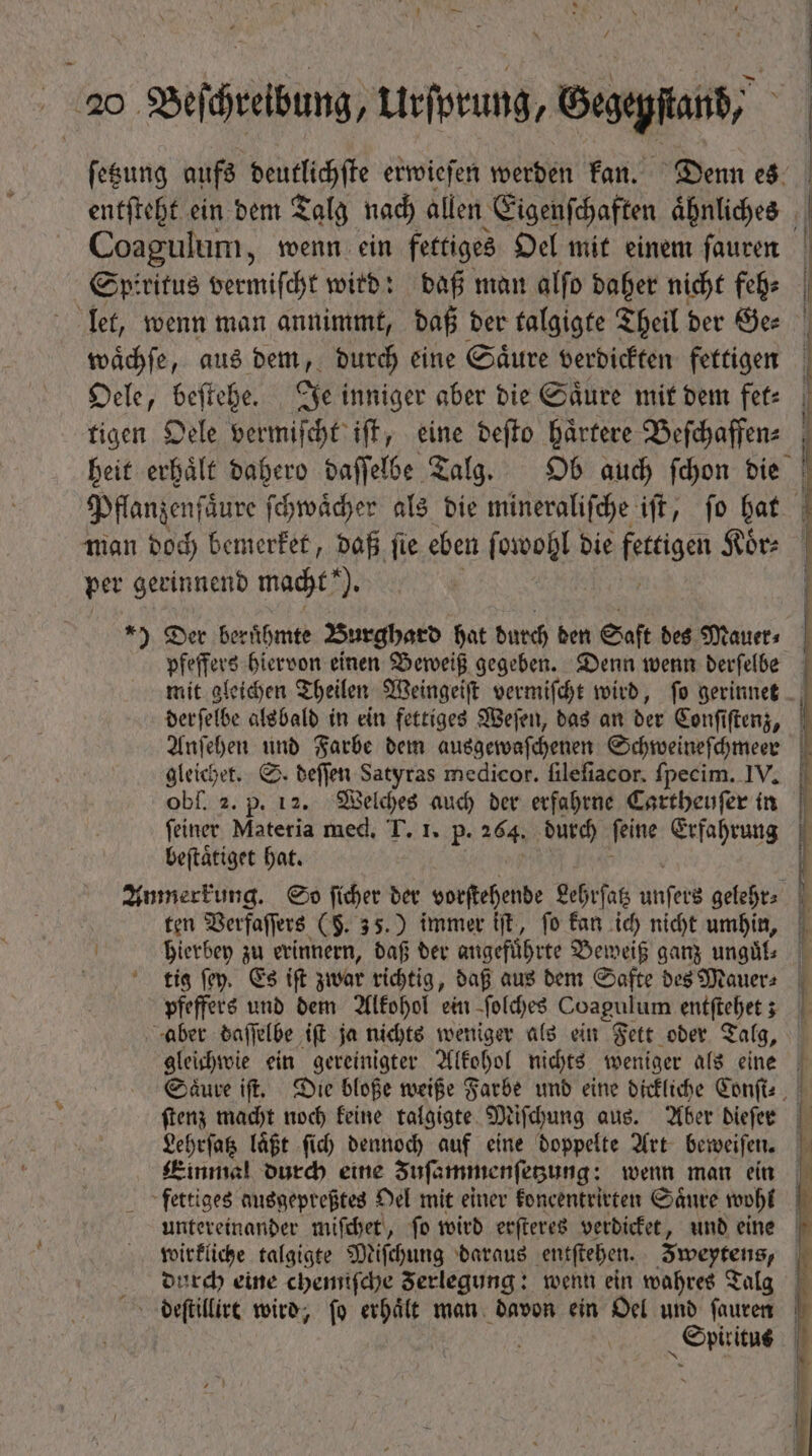 ſetzung aufs deutlichſte erwieſen werden kan. Denn es entſteht ein dem Talg nach allen Eigenſchaften aͤhnliches Coagulum, wenn ein fettiges Oel mit einem ſauren Spiritus vermiſcht wird: daß man alſo daher nicht feh⸗ let, wenn man annimmt, daß der talgigte Theil der Ge⸗ waͤchſe, aus dem, durch eine Saͤure verdickten fettigen Oele, beſtehe. Je inniger aber die Saͤure mit dem fet⸗ tigen Oele vermiſcht iſt, eine deſto haͤrtere Beſchaffen⸗ Pflanzenſaͤure ſchwaͤcher als die mineraliſche iſt, ſo hat man doch bemerket, daß ſie eben ſowohl die fetigen Koͤr⸗ per gerinnend macht!“). *) Der beruͤhmte Burghard hat durch den Saft des Mauer⸗ pfeffers hiervon einen Beweiß gegeben. Denn wenn derſelbe der elbe alsbald in ein fettiges Weſen, das an der Conſiſtenz, Anſehen und Farbe dem ausgewaſchenen Schweineſchmeer gleichet. S. deſſen Satyras medicor. filefiacor. fpecim. IV. obf. 2. p. 12. 2 0 auch der erfahrne Cartheuſer in feiner Materia med, T. 1. p. 264, durch feine Erfahrung beſtaͤtiget hat. Anmerkung. So un bet vorſtehende Lehrſatz unſers gelehr⸗ ten Verfaſſers (§. 35.) immer iſt, ſo kan ich nicht umhin, hierbey zu erinnern, daß der angefuͤhrte Beweiß ganz unguͤl⸗ ki ſey. Es ift zwar richtig, daß aus dem Safte des Mauer⸗ pfeffers und dem Alkohol ein ſolches Coagulum entſtehet; gleichwie ein gereinigter Alkohol nichts weniger als eine ſtenz macht noch keine talgigte Miſchung aus. Aber dieſer Lehrſatz laͤßt ſich dennoch auf eine doppelte Art beweiſen. wirkliche talgigte Miſchung daraus entſtehen. e durch eine chemiſche Ferlegung: wenn ein wahres Talg