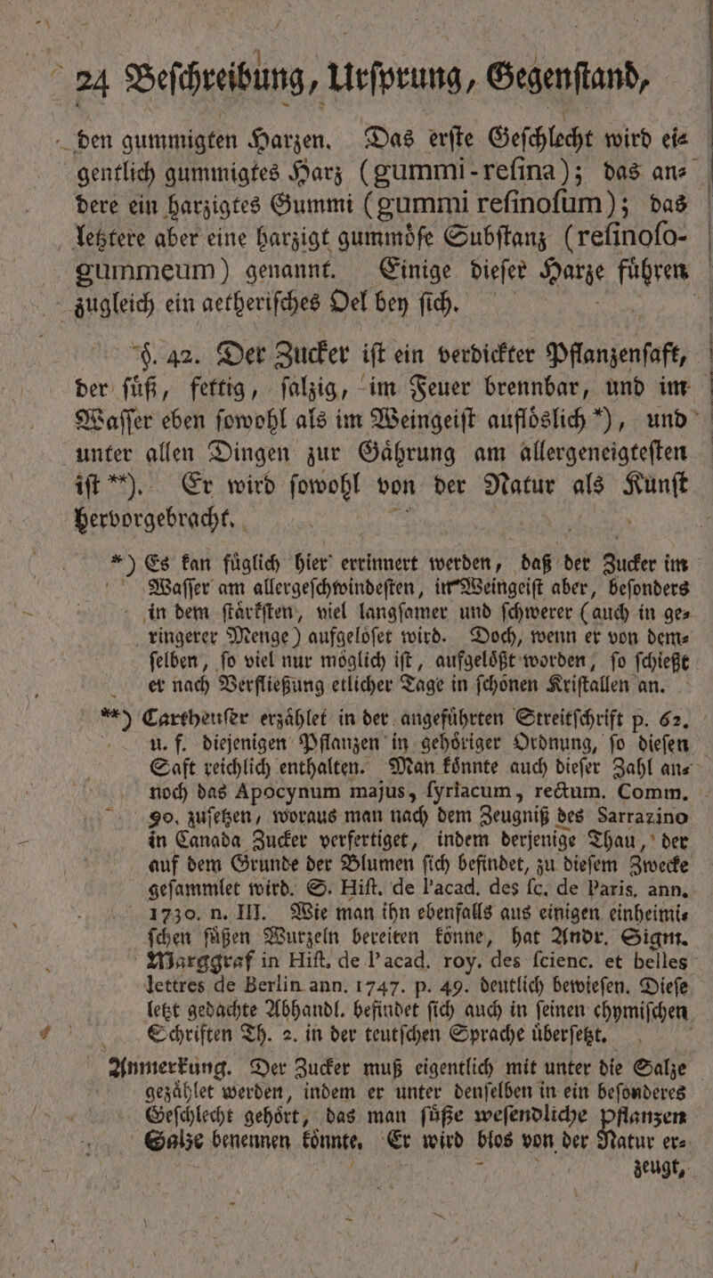 gentlich gummigtes Harz (gummi reſina); das ans | letztere aber eine harzigt gummöfe Subſtanz (refinofo- = zugleich ein aetheriſches Oel bey ſch. der ſuͤß, fettig, falzig, im Feuer brennbar, und im Waſſer eben ſowohl als im Weingeiſt aufloͤslich“), und unter allen Dingen zur Gaͤhrung am allergeneigteſten ö hervorgebracht. ) Es fan füglid) hier errinnert werden, daß der Zucker im Waſſer am allergeſchwindeſten, in Weingeiſt aber, beſonders in dem ſtaͤrkſten, viel langſamer und ſchwerer (auch in ge⸗ ringerer Menge) aufgelöfer wird. Doch, wenn er von dem⸗ ſelben, fo viel nur moglich iſt, aufgeloͤßt worden, fo ſchießt et nach Verfließung etlicher Tage in ſchoͤnen Kriſtallen an. u. f. diejenigen Pflanzen in gehoͤriger Ordnung, ſo dieſen Saft reichlich enthalten. Man koͤnnte auch dieſer Zahl an⸗ 90. zuſetzen, woraus man nach dem Zeugniß des Sarraz ino in Canada Zucker verfertiget, indem derjenige Thau, der auf dem Grunde der Blumen ſich befindet, zu dieſem Zwecke geſammlet wird. S. Hift. de l’acad, des fc. de Paris, ann. . 1730. n. III. Wie man ihn ebenfalls aus einigen einheimi⸗ ſchen fügen Wurzeln bereiten fónne, hat Andr. Sigm. Warggraf in Hift, de l'acad. roy. des fcienc. et belles lettres de Berlin ann. 1747. p. 49. deutlich bewieſen. Dieſe letzt gedachte Abhandl. befindet ſich auch in feinen chpmifchen Schriften Th. 2. in der teutſchen Sprache uͤberſetzt. N Anmerkung. Der Zucker muß eigentlich mit unter die Salze gezaͤhlet werden, indem er unter denſelben in ein beſonderes Geſchlecht gehoͤrt, das man ſuͤße weſendliche pflanzen Galze benennen koͤnnte. Er wird blos von der Natur er⸗ s ^ ! zeugt, PX