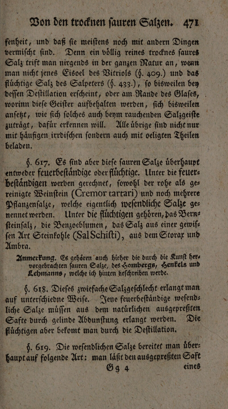 fenheit, und daß ſie meiſtens noch mit andern Dingen vermiſcht ſind. Denn ein völlig reines trocknes ſaures Salz trift man nirgends in der ganzen Natur an, wenn man nicht jenes Eisoel des Vitriols (j. 409.) und das flüchtige Salz des Salpeters ($. 433.) fo bisweilen bey deſſen Deſtillation erſcheint, oder am Rande des Glaſes, worinn dieſe Geiſter aufbehalten werden, ſich bisweilen zutraͤgt, dafuͤr erkennen will. Alle uͤbrige ſind nicht nur mit haͤufigen irrdiſchen ſondern 1 mit Mein) Theilen beladen. | F. 617. Es find aber dieſe ſauren d MEN entweder feuerbeſtaͤndige ober flüchtige. Unter bie feuer: beſtaͤndigen werben gerechnet, ſowohl der rohe als ge⸗ reinigte Weinſtein (Cremor tartari) und noch mehrere Pflanzenſalze, welche eigentlich weſendliche Salze ge: nennet werden. Unter die flüchtigen gehören, das Bern? ſteinſalz, die Benzoeblumen, das Salz aus einer gewiſ⸗ ſen Art Steinkohle (Sal Schiſti), aus dem Rn unb Ambra. Anmerkung. Es idcm: andi hieher die d bie Kunſt her⸗ vorgebrachten ſauren Salze, des Hombergs, Henkels und Lehmanns, welche ich hinten beſchreiben werde. | 9. 618. Diefes zwiefache Salzgeſchlecht erlangt man auf unterſchiedne Weiſe. Jene feuerbeſtaͤndige weſend⸗ liche Salze muͤſſen aus dem natürlichen ausgepreßten Safte durch gelinde Abdunſtung erlangt werden. Die ‚flüchtigen aber bekomt man durch die Deſtillation. $. 619. Die weſendlichen Salze bereitet man über: Baar folgende Art: man laͤßt den ausgerreßten Saft a Gg 4 | eines