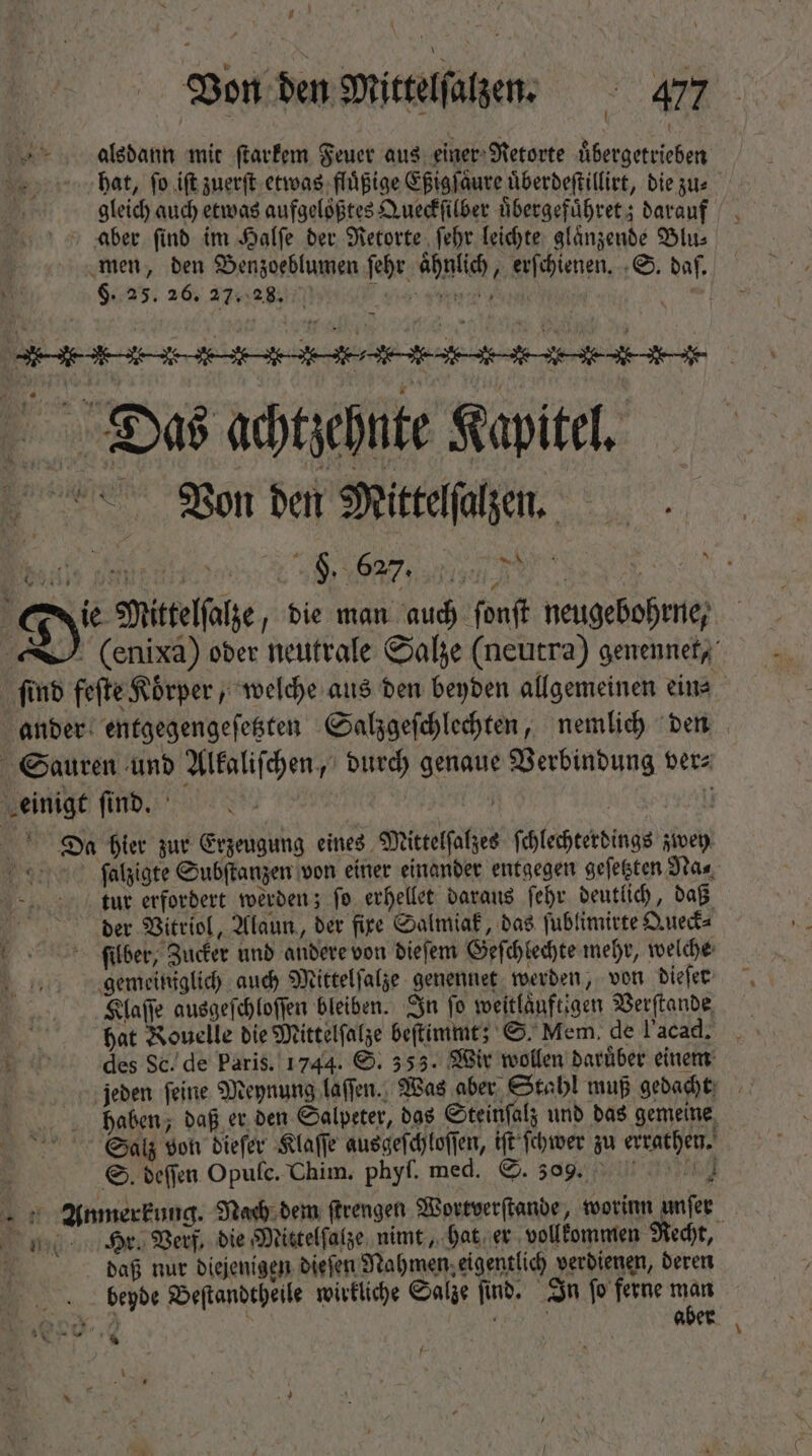 / [ Von den Mittelſalzen. 477 alsdann mit ſtarkem Feuer aus einer Retorte uͤbergetrieben . hat, fo ift zuerſt etwas fluͤßige Eßigſaͤure uͤberdeſtillirt, die zus gleich auch etwas aufgeloͤßtes Queckſilber uͤbergefuͤhret; darauf aber ſind im Halſe der Retorte ſehr leichte glaͤnzende Blu⸗ men, den Benzoeblumen ſehr aͤhnlich, erſchienen. S. daſ. . §. 25. 26. 27.28. Te | | Das achtzehnte Kapitel. Von den Mittelſalzen. %. TuT Gy Mittelſalze, bie man auch fonft neugebohrne, -J. (enixa) oder neutrale Salze (neutra) genennet, find feſte Körper ; welche aus den beyden allgemeinen ein⸗ ander entgegengeſetzten Salzgeſchlechten, nemlich den Sauren und Alkaliſchen „durch genaue Verbindung ver⸗ einigt find. N | W Ses Da hier zur Erzeugung eines Mittelſalzes ſchlechterdings zwey ſalzigte Subſtanzen von einer einander entgegen geſetzten Na⸗ tur erfordert werden; fo erhellet daraus febr deutlich, daß N der Vitriol, Alaun, der fire Salmiak, das ſublimirte Queck⸗ ſilber, Zucker und andere von dieſem Geſchlechte mehr, welche gemeiniglich auch Mittelſalze genennet werden, von dieſer Klaſſe ausgeſchloſſen bleiben. In fo weitlaͤuftigen Verſtande | hat Kouelle bie Mittelfalze beſtimmt; S. Mem. de l’acad. _ Ew des Sc. de Paris. 1744. S. 555. Wir wollen darüber einem | jeden feine Meynung laſſen. Was aber Stahl muß gedacht haben, daß er den Salpeter, das Steinſalz und das gemeine Salz von dieſer Klaſſe ausgeſchloſſen, iſt ſchwer zu errathen. 8 S. deffen Opufc. Chim. phyſ. med. S. J nn Anmerkung. Nach dem ſtrengen Wortverſtande, worinn unfer Hr. Verf. die Mittelſalze nimt, hat er vollkommen Recht, daß nur diejenigen dieſen Nahmen. eigentlich verdienen, deren begde Beſtandtheile wirkliche Salze ſind. In ſo ferne man * eds aber x 5 -