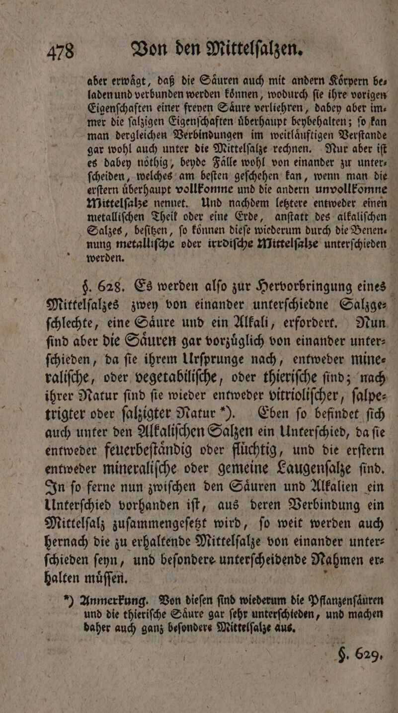 aber erwägt, daß die Säuren auch mit andern Koͤrpern bes laden und verbunden werden koͤnnen, wodurch ſie ihre vorigen Eigenſchaften einer freyen Saͤure verliehren, dabey aber im⸗ mer die ſalzigen Eigenſchaften uͤberhaupt beybehalten; ſo kan man dergleichen Verbindungen im weitlaͤuftigen Verſtande | gar wohl auch unter die Mittelſalze rechnen. Nur aber ift es dabey noͤthig, beyde Salle wohl von einander zu unter⸗ ſcheiden, welches am beſten geſchehen kan, wenn man die erſtern uͤberhaupt vollkomne und die andern unvollkomne Wittelſalze nennet. Und nachdem letztere entweder einen metalliſchen Theil oder eine Erde, anſtatt des alkaliſchen Salzes, beſitzen, fo koͤnnen dieſe wiederum durch die Benen⸗ nung metalliſche oder irrdiſche Wirtelſee unterſchieden werden. p $. 628. Es werden alſo zur Hervorbringung eines Mittelſalzes zwey von einander unterſchiedne Salzge⸗ ſchlechte, eine Saͤure und ein Alkali, erfordert. Nun ſind aber die Saͤuren gar vorzuͤglich von einander unter⸗ ſchieden, da ſie ihrem Urſprunge nach, entweder mine⸗ raliſche, oder vegetabiliſche, oder thieriſche ſind; nach ihrer Natur ſind ſie wieder entweder vitrioliſcher, ſalpe⸗ trigter oder ſalzigter Natur). Eben ſo befindet ſich auch unter den Alkaliſchen Salzen ein Unterſchied, da ſie entweder feuerbeſtaͤndig oder fluͤchtig, und die erſtern entweder mineraliſche oder gemeine Laugenſalze ſind. In ſo ferne nun zwiſchen den Saͤuren und Alkalien ein Unterſchied vorhanden iſt, aus deren Verbindung ein Mittelſalz zuſammengeſetzt wird, ſo weit werden auch hernach die zu erhaltende Mittelſalze von einander unter⸗ ſchieden ſeyn, und beſondere unterſcheidende im er⸗ halten muͤſſen. *) Anmerkung. Von diefen find wiederum die MAN und die ehierifche Säure gar febr unterſchteden, und machen daher auch ganz beſondere Sitteflate 1 1 5. 629.