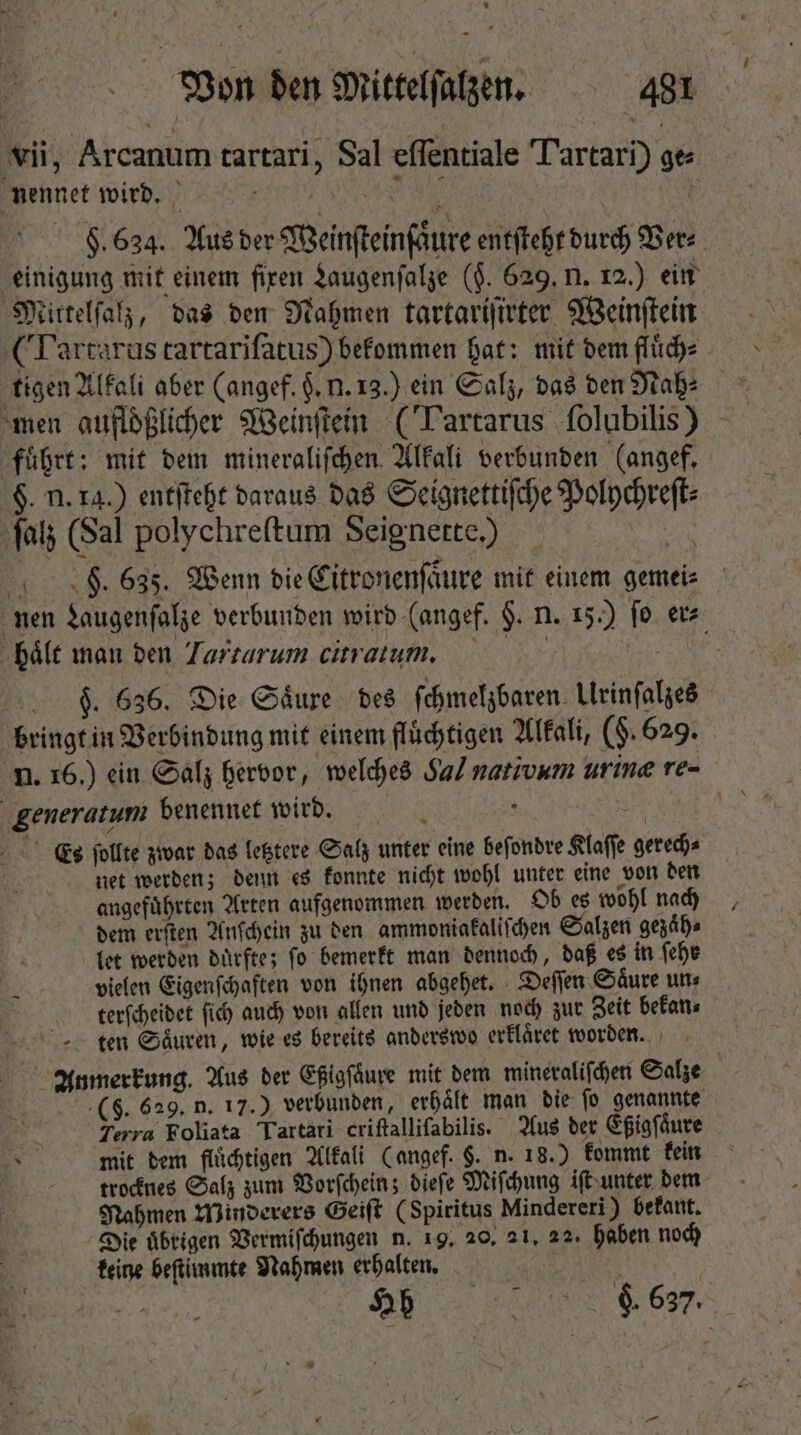 vii, Arcanum tartari, Sal eſſentiale Tartari) ges Bennet wird. | H. 634. Aus der Weinſteinſaͤure entſteht durch Ver⸗ einigung mit einem fixen Laugenſalze ($. 629. n. 12.) ein Mittelſalz, das den Nahmen tartariſirter Weinſtein (Tartarus tartariſatus) bekommen hat: mit dem fluͤch⸗ tigen Alkali aber (angef. $. u. 13.) ein Salz, das den Nah⸗ men aufloͤßlicher Weinſtein (Tartarus folubilis) fuhrt: mit dem mineraliſchen Alkali verbunden (angef. §. n. ra.) entſteht daraus das Seignettiſche Polychreſt⸗ fat (Sal polychreftum Seignette.) Rn 4 04$. 635. Wenn bie Citronenſaͤure mit einem gemei⸗ nen Laugenſalze verbunden wird (angef. $. n. 15.) fo er⸗ haͤlt man den Tarzarum citratum. F. 636. Die Säure des ſchmelzbaren Urinſalzes bringt in Verbindung mit einem fluͤchtigen Alkali, (§. 629. n. 16.) ein Salz hervor, welches Sal nativum urine re- generatum benennet wird. RER OE Es ſollte zwar das letztere Salz unter eine beſondre Klaſſe gerech⸗ | net werden; denn es konnte nicht wohl unter eine von den angefuͤhrten Arten aufgenommen werden. Ob es wohl nach dem erſten Anſchein zu den ammoniakaliſchen Salzen gezaͤh⸗ let werden durfte; fo bemerkt man dennoch, daß es in fefe vielen Eigenſchaften von ihnen abgehet. Deſſen Saͤure un⸗ terſcheidet fid) auch von allen und jeden noch zur Zeit bekan⸗ ten Saͤuren, wie es bereits anderswo erklaͤret worden. Anmerkung. Aus der Eßigſaͤure mit dem mineraliſchen Salze (5. 629. n. 17.) verbunden, erhaͤlt man die ſo genannte Terra Foliata Tartari criſtalliſabilis. Aus der Eßigſaͤure mit dem flüchtigen Alkali (angef. §. n. 18.) kommt kein trocknes Salz zum Vorſchein; dieſe Miſchung iſt unter dem Nahmen Minderers Geiſt (Spiritus Mindereri) bekant. Die uͤbrigen Vermiſchungen n. 19. 20, 21. 22, haben noch keine beſtimmte Nahmen erhalten. „ j F be.