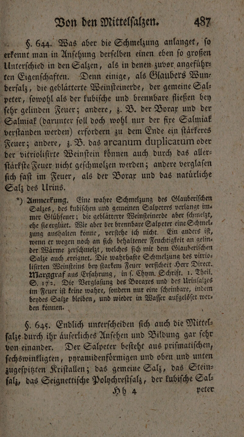 ^w Von den Mittelſalzen. 3 487 | 9. 644. Was aber bie Schmelzung anlanget, ſo erkennt man in Anſehung derſelben einen eben ſo großen Unterſchied in den Salzen, als in denen zuvor angefuͤhr⸗ ten Eigenſchaften. Denn einige, als Glaubers Wun⸗ derſalz, die geblaͤtterte Weinſteinerde, der gemeine Sal⸗ peter, ſowohl als der kubiſche und brennbare fließen bey ſehr gelinden Feuer; andere, z. B. der Vorax und ber Salmiak (darunter ſoll doch wohl nur der fire Salmiak verſtanden werden) erfordern zu dem Ende ein ſtaͤrkeres Feuer; andere, z. B. das arcanum duplicatum oder der vitriolifirte Weinſtein koͤnnen auch durch das aller: ſtaͤrkſte Feuer nicht geſchmolzen werden; andere verglaſen ib faſt im Feuer, als bet Borax und das natürliche Salz des Ulrins. | . Duy ) Anmerkung. Eine wahre Schmelzung des Glauberiſchen Salzes, des kubiſchen und gemeinen Salpeters verlangt im⸗ mer Gluͤhfeuer; die geblätterte Weinſteinerde aber ſchmelzt, ehe ſie erglüet. Wie aber der brennbare Salpeter eine Schmel⸗ zung aushalten könne, verſtehe ich nicht. Ein anders iſt, T wenn er wegen noch an ſich behaltener Feuchtigkeit an gelin⸗ der Waͤrme zerſchmelzt, welches ſich mit dem Glauberiſchen ni; Salze auch ereignet. Die wahrhafte Schmelzung des vitrios . \ liſirten Weinſteins bey ſtarkem Feuer verſichert Herr Direct. MWarggraf aus Erfahrung, inf. Chym. Schrift. 1. Theil. T5 S. 172. Die Verglaſung des Boraxes und des Urinſalzes | im Feuer ift keine wahre, ſondern nur eine ſcheinbare, indem beydes Salze bleiben, und wieder in Waſſer aufgeloͤſet wer⸗ den koͤnnen. ; | LU FS. 645. Endlich unterſcheiden fid) auch die Mittel⸗ ſalze durch ihr aͤuſerliches Anſehen und Bildung gar ſehr von einander. Der Salpeter beſteht aus priſmatiſchen, ſechswinkligten, pyramidenfoͤrmigen und oben und unten zugeſpitzten Kriſtallen; das gemeine Salz, das Stein⸗ ſalz, das Seignettiſche Polychreſtſalz, der kubiſche Sal⸗ am és Hh 4 peter \ —