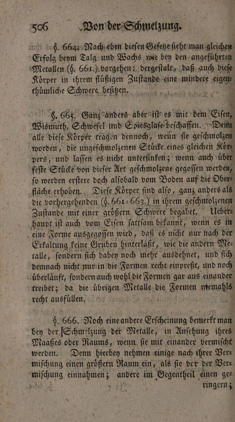 se Won Wert wing F. 664. Nach eben dieſen Geſetze fibt: man TR Erfolg beym Talg und Wachs wie bey den angefuhrten Metallen ($. 661.) vorgehen; dergeſtalt, daß auch dieſe Koͤrper in ihrem fluͤßigen Zuſtande eine mindere Fia DNE Schwere, % Le S n8, 665 Ganz anders aber iſt es mit dem  sif, Schwefel und Spiesglaſe beſchaffen. ^ Denn alle dieſe Körper tragen dennoch, wenn fie geſchmolzen worden, die ungeſchmolzenen Stuͤcke eines gleichen Koͤr⸗ pers, und laſſen es nicht unterfi nken; wenn auch uͤber feſte Stücke von dieſer Art geſchmolzene gegoffen werden, ſo werden erſtere doch alſobald vom Boden auf die Ober⸗ flaͤche erhoben. Dieſe Koͤrper ſind alſo, ganz anders als die vorhergehenden (5. 661663.) in ihrem geſchntolzenen Zuſtande mit einer größern. Schwere begabet. Ueber⸗ haupt iff auch vom Eiſen ſatkſam bekannt, wenn es in 8 eine Forme ausgegoffen. wird, iin es nicht nur t nach ds FA» 247 Mea: ih nur in bie Formen che 10 50 und idi nuͤberlaͤuft, ſondern auch wohl die 8 Herm gar aus einander treibet; da bie übrigen. Meile die Bones memahls AN EN Lf y ptite mama j: x 666. N bb eine andere Erscheint nung vf did bey der [Schmelzung der Metalle, in Anſehung ihres Maaßes oder Raums, wenn ſie mit einander vermiſcht werden. Denn hierbey nehmen einige nach ihrer Ver⸗ miſchung einen groͤßern Raum ein, als ſie ver der Ver⸗ ching eee auser im Gegentheil einen ge⸗ Ww ringern;