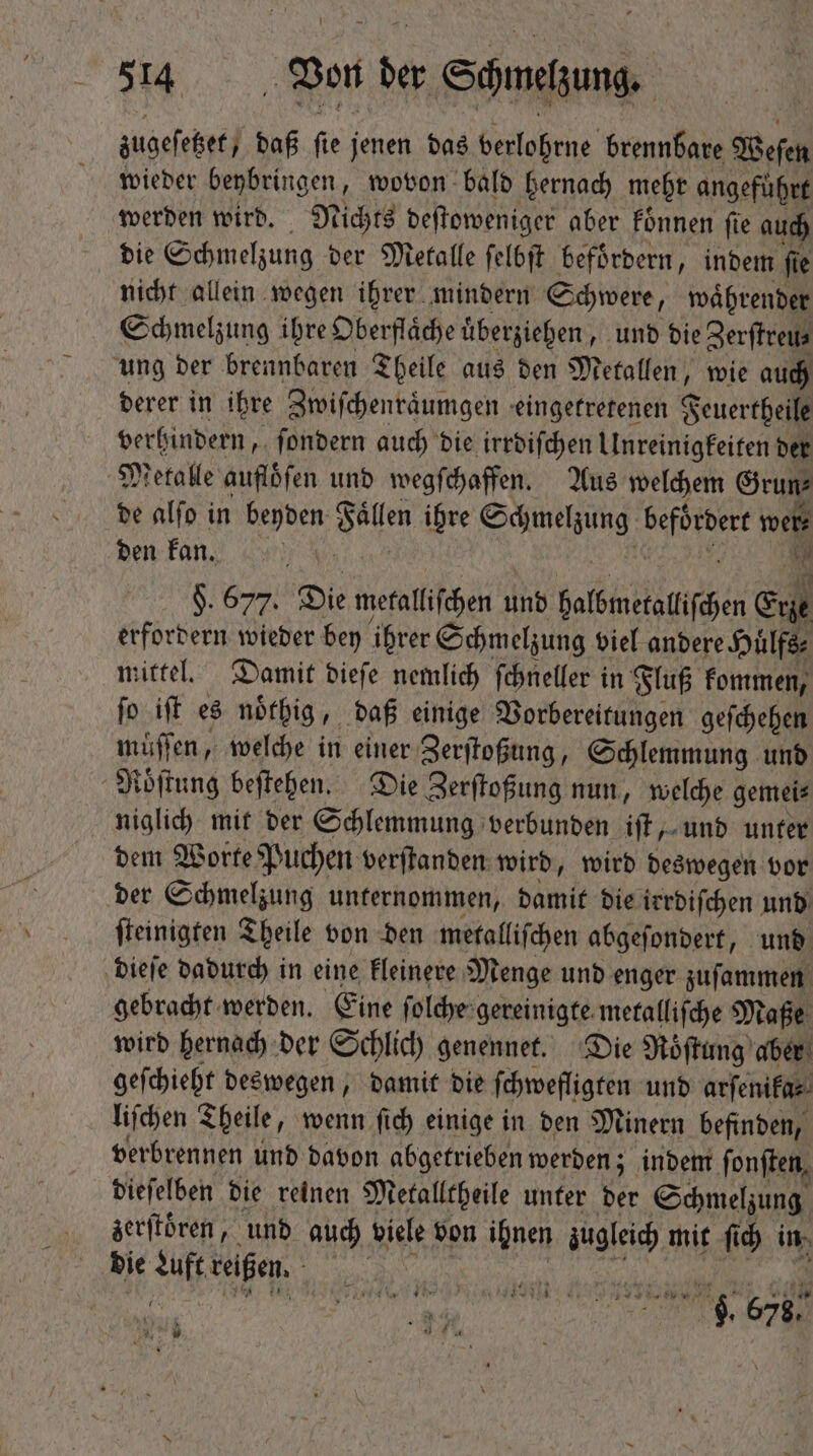 zugeſetzet, daß fie jenen das verlohrne brennbare Weſen wieder beybringen, wovon bald hernach mehr angeführt werden wird. Michts deſtoweniger aber fónnen fie auch die Schmelzung der Mecalle ſelbſt befoͤrdern, indem fie nicht allein wegen ihrer mindern Schwere, waͤhrender Schmelzung ihre Oberfläche überziehen, und die Zerſtreu⸗ ung der brennbaren Theile aus den Metallen, wie auch derer in ihre Zwiſchenraͤumgen eingetretenen Feuertheile verhindern, ſondern auch die irrdiſchen Unreinigkeiten der Metalle aufloͤſen und wegſchaffen. Aus welchem Grun⸗ de alſo in beyden Faͤllen ihre Schmelzung befördert wer⸗ den kan, cer wu. 12 |i N $. 677. Die metalliſchen und halbmetalliſchen Erze erfordern wieder bey ihrer Schmelzung viel andere Huͤlfs⸗ mittel. Damit dieſe nemlich ſchneller in Fluß kommen, fo iff es noͤthig, daß einige Vorbereitungen geſchehen muͤſſen, welche in einer Zerſtoßung, Schlemmung und Roͤſtung beſtehen. Die Zerſtoßung nun, welche gemei⸗ niglich mit der Schlemmung verbunden iſt, und unter dem Worte Puchen verſtanden wird, wird deswegen vor der Schmelzung unternommen, damit die irrdiſchen und ſteinigten Theile von den metalliſchen abgeſondert, und dieſe dadurch in eine kleinere Menge und enger zuſammen gebracht werden. Eine ſolche gereinigte metalliſche Maße wird hernach der Schlich genennet. Die Roͤſtung aber geſchieht deswegen, damit die ſchwefligten und arſenika⸗ liſchen Theile, wenn ſich einige in den Minern befinden, verbrennen und davon abgetrieben werden; indem ſonſten, dieſelben die reinen Metalltheile unter der Schmelzung zerſtöͤren, und auch viele von ihnen zugleich mit fid) in die Luft reißen. Ne W 9 58