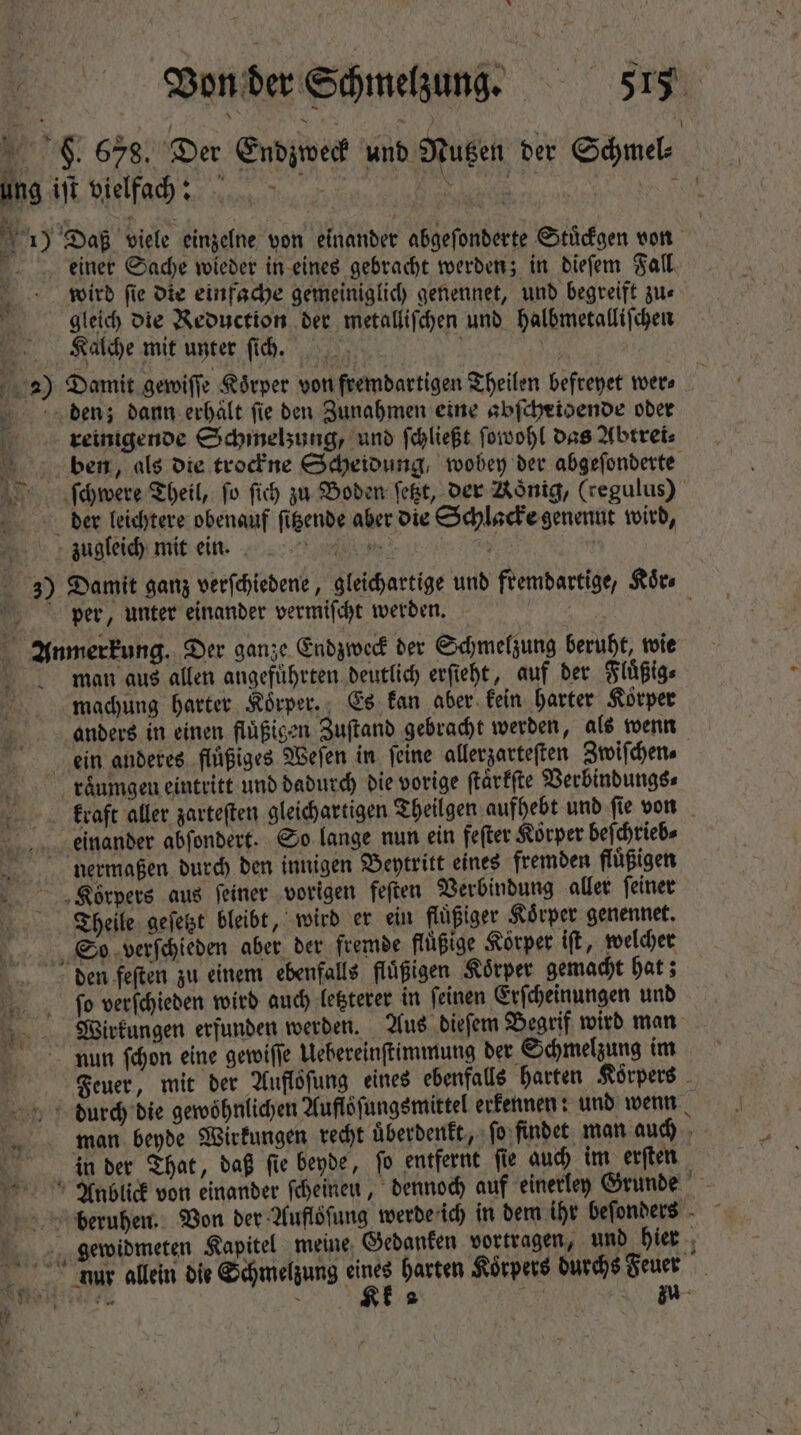 * Von der Schmelzung. 515 9. 678. Der Endzweck und Nutzen der Schmel⸗ ung iſt vielfach: n 19 Daß viele einzelne von einander abgeſonderte Stuͤckgen von deiner Sache wieder in eines gebracht werden; in dieſem Fall. wird fie die einfache gemeiniglich genennet, und begreift zu- gleich die Reduction der metalliſchen und halbmetalliſchen Kalche mit unter ſich. | | 2) Damit gewiſſe Körper von fremdartigen Theilen befreyet wer⸗ denz; dann erhält fie den Zunahmen eine abſcheidende oder j reinigende Schmelzung, und ſchließt ſowohl das Abtrei⸗ ) ben, als oie trockne Scheidung, wobey der abgeſonderte ſchwere Theil, fo ſich zu Boden fet, der Nonig, (regulus) derer leichtere obenauf figende aber die Schlacke genennt wird, zugleich mit ein. y ' 3) Damit ganz verſchiedene, gleichartige und fremdartige, Koͤr⸗ per, unter einander vermiſcht werden. \ Anmerkung. Der ganze Endzweck der Schmelzung beruht, wie man aus allen angefuhrten deutlich erſieht, auf der Fluͤßig⸗ machung harter Koͤrper. Es kan aber kein harter Körper anders in einen fluͤßigen Zuſtand gebracht werden, als wenn ein anderes fluͤßiges Weſen in feine allerzarteſten Zwiſchen⸗ raͤumgen eintritt und dadurch die vorige ſtaͤrkſte Verbindungs⸗ kraft aller zarteſten gleichartigen Theilgen aufhebt und ſie von einander abſondert. So lange nun ein feſter Körper beſchrieb⸗ nermaßen durch den innigen Beytritt eines fremden fluͤßigen „Körpers aus feiner vorigen feſten Verbindung aller ſeiner Theile geſetzt bleibt, wird er ein fluͤßiger Körper genennet. So verſchieden aber der fremde fluͤßige Körper iſt, welcher den feſten zu einem ebenfalls fluͤßigen Koͤrper gemacht hat; ſo verſchieden wird auch letzterer in feinen Erſcheinungen und Wirkungen erfunden werden. Aus dieſem Begrif wird man nun ſchon eine gewiſſe Uebereinſtimmung der Schmelzung im Feuer, mit der Auflöfung eines ebenfalls harten Koͤrpers durch die gewöhnlichen Auflöſungsmittel erkennen: und wenn man beyde Wirkungen recht uͤberdenkt, ſo findet man auch in der That, daß fie beyde, fo entfernt ſie auch im erſten Anblick von einander ſcheineu, dennoch auf einerley Grunde beruhen. Von der Aufloſung werde ich in dem ihr beſonders gewidmeten Kapitel meine Gedanken vortragen, und hier nur allein die Schmelzung N harten Körpers durchs Feuer