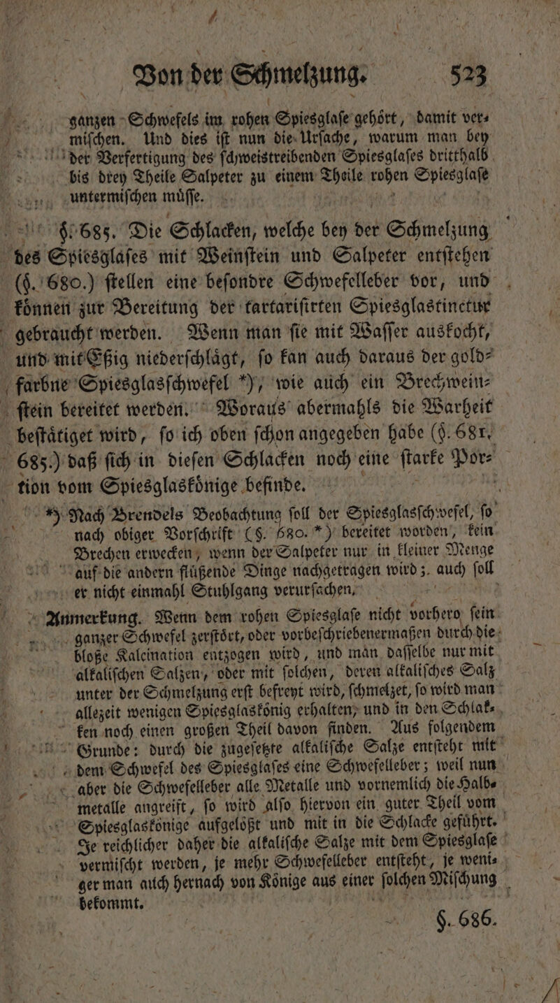 jV | Von der Schmelzung. 523 a * ö  ganzen Schwefels im rohen Spiesglaſe gehört, damit vers Er... mifchen. Und dies iſt nun die Urſache, warum man bey bis drey Theile Salpeter zu einem Theile rohen Spiesglaſe untermiſchen muͤſſe. (o ei des Spiesglaſes mit Weinftein und Salpeter entſtehen koͤnnen zur Bereitung der tartariſirten Spiesglastinctur gebraucht werden. Wenn man ſie mit Waſſer auskocht, und mit Eßig niederſchlaͤgt, fo kan auch daraus der gold⸗ farbne Spiesglasſchwefel ), wie auch ein Brechwein⸗ ſtein bereitet werden. Woraus abermahls die Warheit beſtaͤtiget wird, ſo ich oben (dion angegeben habe (9. 68r. * tion vom Spiesglaskoͤnige befinde. * ur nach obiger Vorſchrift (§. 680. *) bereitet worden, kein | Brechen erwecken, wenn der Salpeter nur in kleiner Menge er nicht einmahl Stuhlgang verurfachen, | ; P Anmerkung. Wenn dem rohen Spiesglaſe nicht vorhero ſein bloße Kaleination entzogen wird, und man daſſelbe nur mit alkaliſchen Salzen, oder mit ſolchen, deren alkaliſches Salz ken noch einen großen Theil davon finden. Aus folgendem metalle angreift, ſo wird alſo hiervon ein guter Theil vom bekommt. | $. 686.