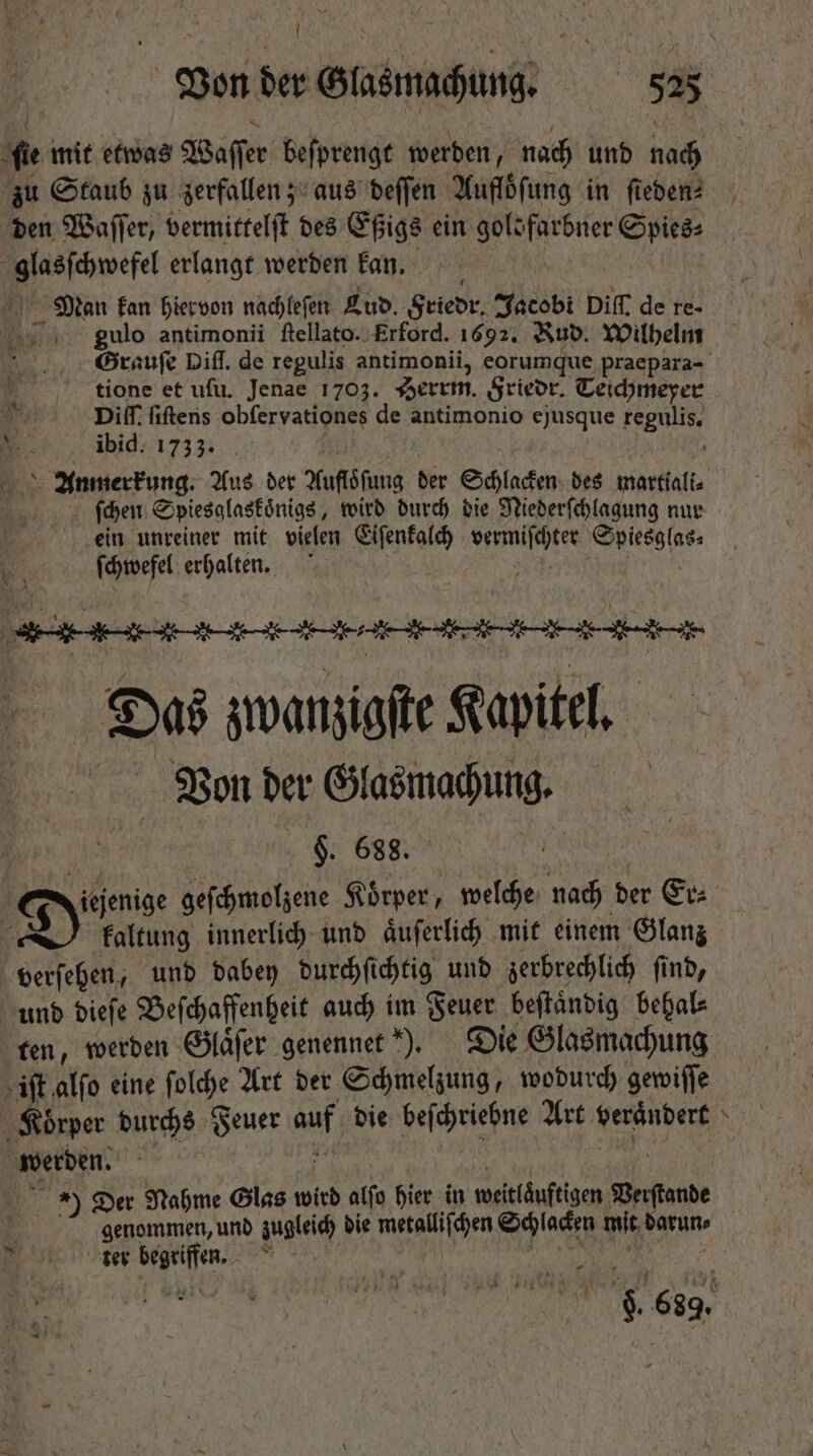 Í zu Staub zu zerfallen; aus deſſen Aufloͤſung in ſieden⸗ den Waſſer, vermittelſt des Eßigs ein goldfarbner Cice: pee erlangt werden kan. I kan hiervon nachleſen Lud. Friedr. Jacobi Diff. de re- gulo antimonii ſtellato. Erford. 1692. Nub. Wilhelm tione et ufu. Jenae 1703. Serrm. Friedr. Teichmeyer Diff. ſiſtens obſervationes de antimonio ejusque regulis, ibid. 1735. ſchen Spiesglaskoͤnigs, wird durch die Niederſchlagung nur ein unreiner mit vielen Eiſenkalch ite SU WP ſchwefel erhalten. | Das e T Kapitel. Von der Gaalmachung. $. 688. Faltung innerlich und aͤuſerlich mit einem Glanz und dieſe Beſchaffenheit auch im Feuer beſtaͤndig behal⸗ ten, werden Glaͤſer genennet ). Die Glasmachung genommen, unb zugleich die metalliſchen Schlacken mit n tet si ee 7 *  42