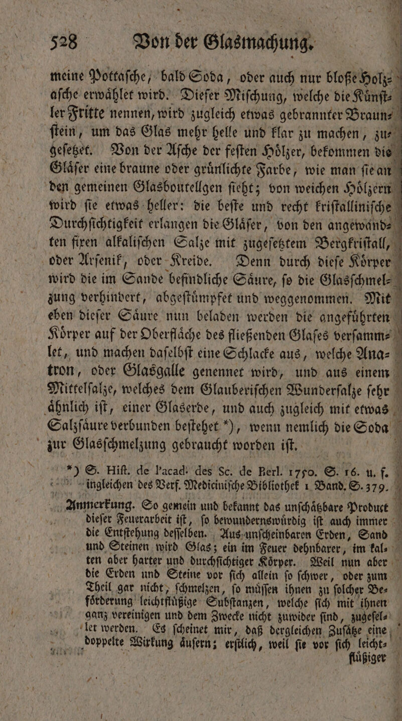 meine Pottaſche, bald Soda, oder auch nur bloße Holz 5 aſche erwaͤhlet wird. Dieſer Miſchung, welche die Kuͤnſt ler Fritte nennen, wird zugleich etwas gebrannter Braun⸗ ſtein, um das Glas mehr helle und klar zu machen, zu, geſetzet. Von der Aſche der feſten Hölzer, bekommen die Glaͤſer eine braune oder gruͤnlichte Farbe, wie man ſie an den gemeinen Glasboutellgen ſieht; von weichen Hölzern wird ſie etwas heller: die beſte und recht kriſtalliniſche Durchſichtigkeit erlangen die Glaͤſer, von ben angewand⸗ ten firen alkaliſchen Salze mit zugeſetztem Bergkriſtall, oder Arſenik, oder Kreide. Denn dutch dieſe e wird die im Sonde befindliche Saͤure, ſo die Glasſchmel⸗ zung verhindert, abgeſtuͤmpfet und weggenommen. Mit eben dieſer Säure nun beladen werden die angeführten” Koͤrper auf der Oberflaͤche des fließenden Glaſes verſamm⸗ : let, und machen daſelbſt eine Schlacke aus, welche Ana⸗ tron, oder Glasgalle genennet wird, und aus einem 1 Mittelſalze, welches dem Glauberiſchen Wunderſalze ſehr 1 ‚ähnlich iff, einer Glaserde, und auch zugleich mit etwas Salzſaͤure verbunden beſtehet ), wenn nemlich die Soda zur Glasſchmelzung gebraucht worden iſt. | d S. Hift. de l'acad: des Sc. de Berl. 1750. S. 16. u. . f í ingleichen des Verf. Mediciniſche Bibliothek 1 Band. S. 379. Anmerkung So gemein und bekannt das unſchaͤtzbare Product 1 dieſer Feuerarbeit iſt, ſo bewundernswuͤrdig iſt auch immer die Entſtehung deſſelben. Aus unſcheinbaren Erden, Sand 3 und Steinen wird Glas; ein im Feuer dehnbarer, im kal⸗ ten aber harter und durchſi ichtiger Koͤrper. Weil nun aber die Erden und Steine vor ſich allein ſo ſchwer, oder zum Theil gar nicht, ſchmelzen, ſo muͤſſen ihnen zu ſolcher Be⸗ förderung leichtflüßige Substanzen, welche ſich mit ihnen ganz vereinigen und dem Zwecke nicht zuwider ſind, zugeſel⸗ let werden. Es ſcheinet mir, daß dergleichen Zufäße eine gt „doppelte Wirkung aͤuſern; ec, weil ſie vor 91 155 | TM u iger ;