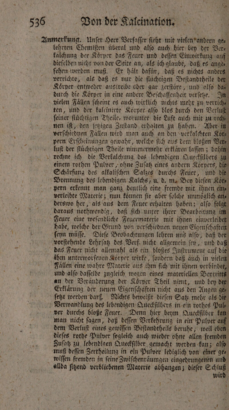 R s j — * 1274 Von der Kalcination. lehrten Chemiſten uͤberal und alſo auch hier bey der Ver⸗ kalchung der Koͤrper das Feuer und deſſen Ein: wirkung auf dieſelben nicht von der Seite an, als ich glaube, daß es ange⸗ ſehen werden muß. Er haͤlt dafür, daß es nichts anders verrichte, als daß es nur die flüchtigen Beſtandtheil e der Körper entweder austreibe oder gar zerſtöͤre, und alſo das durch die Koͤrper in eine andere Beſch chaffenheit verſetze. In vielen Fällen ſcheint es auch wirklich nichts mehr zu verrich⸗ ten, und der kaleinirte Korper alſo blos durch ben Verluſt feiner flüchtigen Theile, worunter die Luft auch mit zu ved nen iſt, den jetzigen Zuſtand erhalten zu haben. Aber in i verſchiednen Fallen wird man auch an den verkalchten Kör⸗ pern Erſcheinungen gewahr, welche ſich aus dem bloßen Ver, luſt der fluͤchtigen Theile nimmermehr erklaͤren laſſen; dahin ; rechne ich die Verkalchung des lebendigen Queckſilbers zu einem rothen Pulver, ohne Zuſatz eines andern Korpers, bie Schaͤrfung des alkaliſchen Salzes durchs Feuer, und die Brennung des lebendigen Kalchs, u. d. m. Bey dieſen Kor, pern erkennt man ganz deutlich eine fremde mit ihnen ein⸗ verleibte Materie; nun koͤnnen ſie aber ſolche unmoglich an⸗ derswo her, als aus dem Feuer erhalten haben; alſo folgt daraus nothwendi g, daß ſich unter ihrer Bearbeitung im Feuer eine weſendliche Feuermaterie mit ihnen einverleibet habe, welche der Grund von verſchiednen neuen Eigenſchaften ſeyn muͤſſe. Dieſe Beobachtungen lehren uns a fo, daß der vorſtehende Lehrſatz des Verf. nicht allgemein ſey, und daß das Feuer nicht allemahl als ein bloßes Inſtrument auf die ihm unterworfenen Körper wirke, ſondern daß auch in vielen Faͤllen eine wahre Materie aus ihm ſich mit ihnen verbindet, und alſo baff elbe zugleich wegen eines materiellen MA an der Veranderung der Koͤrper Theil nimt, und bey der Erklärung. der neuen Eigenſchaften nicht aus den Augen ge⸗ ſetzt werden darf. Nichts beweißt diefen Satz mehr als die Verwandlung des lebendigen Queckſilbers in ein rothes Pul⸗ ver durchs bloße Feuer. Denn hier beym Queckſilber kan man nicht ſagen, daß deſſen Verkehrung in ein Pulver auf dem Verluſt eines gewiſſen Beſtandtheils beruhe, weil eben dieſes rothe Pulver ſogleich auch wieder ohne allen fremden Zuſatz zu lebendigen Queckſi lber gemacht werden kan; alfo. muß beffen Zertheilung in ein Pulver lediglich von einer ge⸗ wiſſen fremden in ſeine Zwiſchenraͤumgen eingedrungenen und allda ſitzend verbliebenen 5 abhangen; dieſer E viri Ys T4.