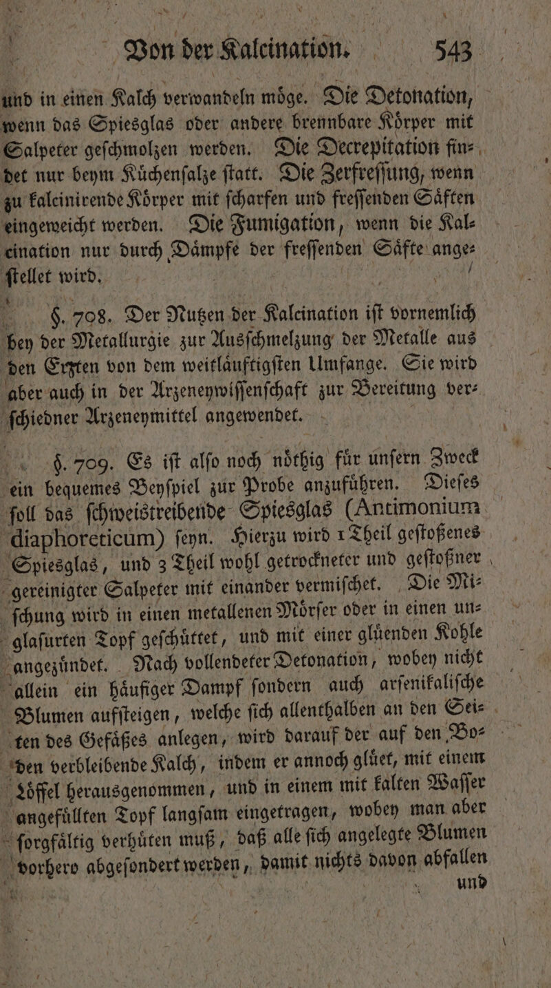 wenn das Spiesglas oder andere brennbare Körper mit Salpeter geſchmolzen werden. Die Decrepitation fin⸗ det nur beym Kuͤchenſalze ſtatt. Die Zerfreſſung, wenn zu kaleinirende Körper mit ſcharfen und freſſenden Saͤften eingeweicht werden. Die Fumigation, wenn die Kal⸗ eination nur durch Daͤmpfe der freſſenden Saͤfte ange⸗ ſtellet wird. | MPO / 8. 708. Der Nutzen der Kaleination iſt vornemlich bey der Metallurgie zur Ausſchmelzung der Metalle aus den Erßzten von dem weitlaͤuftigſten Umfange. Sie wird ſchiedner Arzeneymittel angewendet. 9. 709. Es iſt alfo noch noͤthig für unſern Zweck ein bequemes Beyſpiel zur Probe anzufuͤhren. Dieſes ſoll das ſchweistreibende Spiesglas (Antimonium diaphoreticum) ſeyn. Hierzu wird 1 Theil geſtoßenes Spiesglas, und 3 Theil wohl getrockneter und geſtoßner gereinigter Salpeter mit einander vermiſchet. Die Mi⸗ ſchung wird in einen metallenen Moͤrſer oder in einen un⸗ glaſurten Topf geſchuͤttet, und mit einer gluͤenden Kohle angezuͤndet. Nach vollendeter Detonation, wobey nicht allein ein häufiger Dampf ſondern auch arſenikaliſche den verbleibende Kalch, indem er annoch gluͤet, mit einem Löffel herausgenommen, und in einem mit kalten Waſſer angefuͤllten Topf langſam eingetragen, wobey man aber ſorgfaͤltig verhuͤten muß, daß alle fi) angelegte Blumen vorhero abgeſondert werden, damit nichts davon abfallen Un und * ko