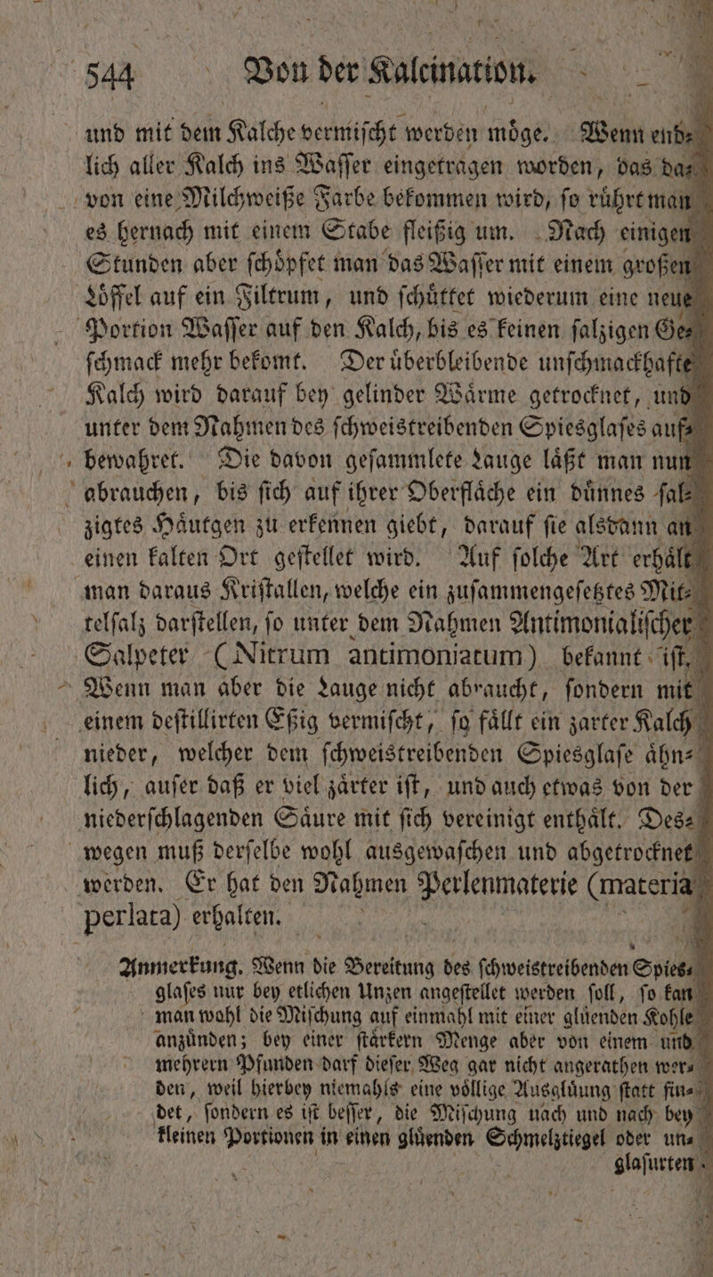 Pow - pu Té aller ii ins Ba a worden, bas d es hernach mit einem n fleißig um. ya einigen [o Stunden aber fehöpfet man das Waſſer mit einem großen N Löffel auf ein Filtrum, und ſchuͤttet wiederum eine neue Portion Waſſer auf den Kalch, bis es keinen ſalzigen Ger ſchmack mehr bekomt. Der uͤberbleibende unſchmackhafte Kalch wird darauf bey gelinder Waͤrme getrocknet, und unter dem Nahmen des ſchweistreibenden Spiesglaſes auf⸗ bewahret. Die davon geſammlete gauge laͤßt man nun zigtes Haͤutgen zu erkennen giebt, darauf ſie alsda dann an einen kalten Ort geſtellet wird. Auf ſolche Art erhalt | man daraus Kriſtallen, welche ein zuſammengeſetztes Mit- telſalz darſtellen, fo unter bem Nahmen Antimonialiſcher Salpeter en antimoniatum) bekannt if einem deſtillirten Eßig vermiſcht, fo fällt ein zarter Kalch nieder, welcher dem ſchweistreibenden Spiesglaſe ihn lich, auſer daß er viel zaͤrter iſt, und auch etwas von der e Saͤure mit fich vereinigt enthaͤlt. Des: werden. Er bo ben Hafınen Perlenmaterie (materia * perlata) erhalten. 3 Anmerkung. Wenn die idus des ſchweistreibenden Spies glaſes nur bey etlichen Unzen angeſtellet werden ſoll, ſo kan b man wohl die Miſchung auf einmahl mit einer gluͤenden Kohle anzünden ; bey einer ſärkern Menge aber von einem und  ben, weil bierbey ni 540 eine vollige Ausgluͤung ſtatt fin⸗ m bet, ſondern es iſt beſſer, die Miſchung nach und nach bey kleinen Portionen i in einen gluͤenden Schmelztiegel oder un. 5 : glajusten-