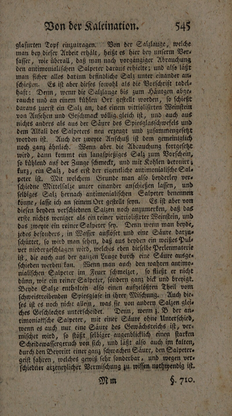 * glaſurten Topf einzutragen. Von der Salzlauge „welche man bey dieſer Arbeit erhaͤlt, heißt es hier bey unſerm Ver⸗ faſſer, wie uberall, daß man nach vorgaͤngiger Abrauchung ſchießen. Es iſt aber dieſes ſowohl als die Vorſchrift tadel⸗ raucht und an einem kuͤhlen Ort geſtellt worden, ſo ſchießt von Anſehen und Geſchmack vollig gleich ift, und auch aus nichts anders als aus der Saͤure des Spiesglasſchwefels und dem Alkali des Salpeters neu erzeugt und zuſammengeſetzt worden iſt. Auch der zweyte Anſchuß iſt dem gemeiniglich wird, dann kommt ein langſpießiges Salz zum Vorſchein, peter iſt. Mit welchem Grunde man alſo beyderley ver⸗ ſchiedne Mittelſalze unter einander anſchießen laſſen, und dieſen beyden verſchiednen Salzen noch anzumerken, daß das erſte nichts weniger als ein reiner vitrioliſirter Weinſtein, und das zweyte ein reiner Salpeter fey. Denn wenn man beyde, jedes beſonders, in Waſſer auflöſet und eine Saͤure darzu⸗ ſchuͤttet, ſo wird man ſehen, daß aus beyden ein weißes Pul⸗ nialiſchen Salpeter im Feuer ſchmelzet, ſo fließt er nicht dünn, wie ein reiner Salpeter, ſondern ganz dick und breyigt. Beyde Salze enthalten alſo einen aufgelößten Theil vom ſes iſt es noch nicht allein, was ſie von andern Salzen glei⸗ ches Geſchlechts unterſcheidet. Denn, wenn z. B der an⸗ timonialiſche Salpeter, mit einer Säure ohne Unterſchied, wenn es auch nur eine Säure des Gewaͤchsreichs iſt, ver⸗ miſchet wird, fo (toft. ſelbiger augenblicklich einen ſtarken Scheidewaſſergeruch von ſich, und laßt alfo auch im kalten, geiſt fahren, welches gewiß ſehr ſonderbar, und wegen ver⸗ L ſchiedner atgeneplicher. Vermiſchung zu. wiſſen nothpendig i. Mm 8. 419. *