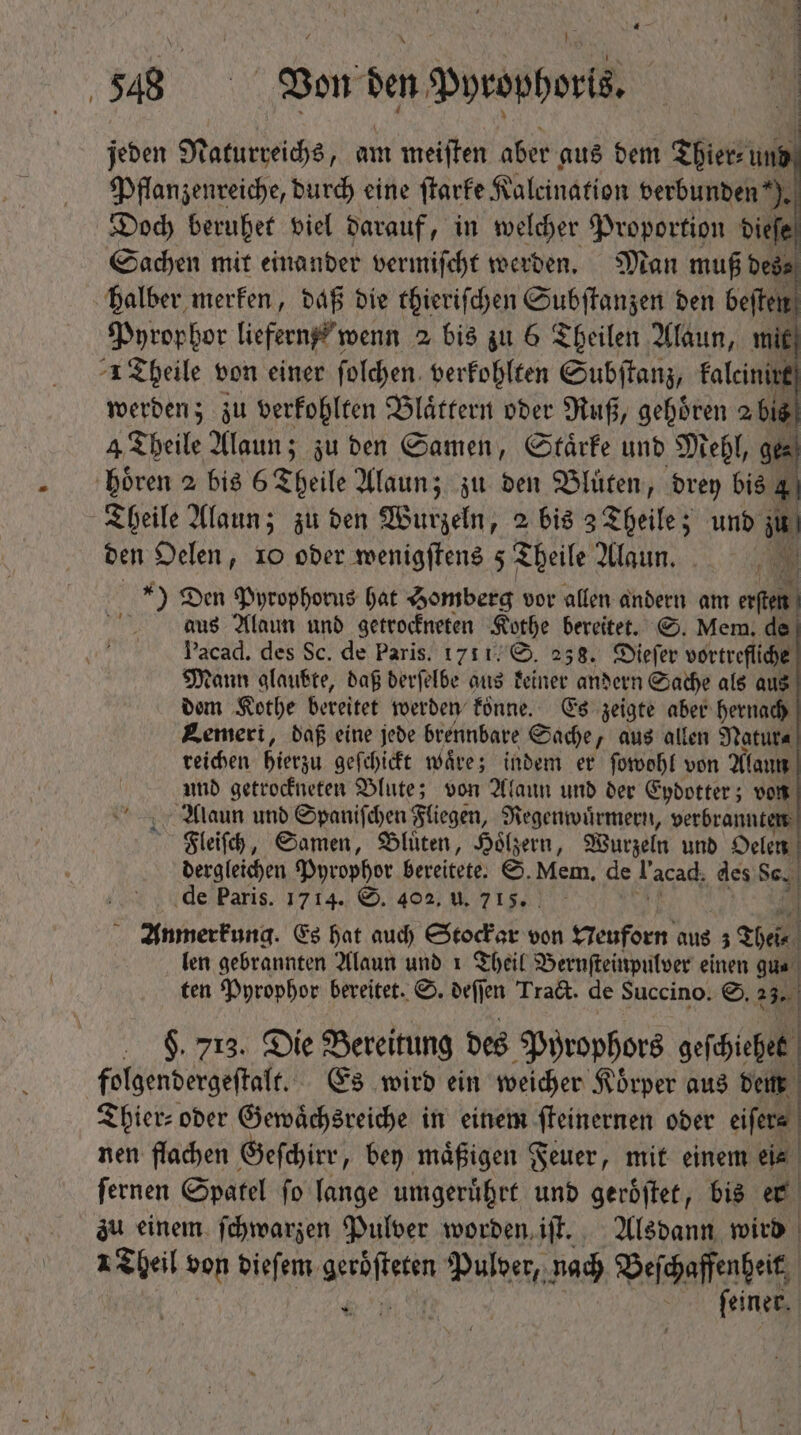 jeden Naturreichs, am meiften aber aus dem Thier⸗ und Pflanzenreiche, durch eine ſtarke Kaleination verbunden % Doch beruhet viel darauf, „in welcher Proportion dieſe Sachen mit einander vermiſcht werden. Man muß des; halber merken, daß die thieriſchen Subſtanzen den P Pyrophor liefern, wenn 2 bis zu 6 Theilen Alaun, mit ^1 Theile von einer ſolchen verkohlten Subſtanz, falcinint | werden; zu verkohlten Blättern oder Ruß, gehören 2 bis 4 Theile Yan? ; zu den Samen, Staͤrke und Mehl, ger hoͤren 2 bis 6 Theile Alaun; zu ben Blüten, drey bis 4 Theile Alaun; zu den Wurzeln, 2 bis 3 Theile; und » den Oelen, 10 oder wenigſtens 5 Theile Alaun. » | die Den Pyrophorus hat Homberg vor allen andern am P aus Alaun und getrockneten Kothe bereitet. S. Mem. de Pacad. des Sc. de Paris. 1711, S. 238. Dieſer vortrefliche Mann glaubte, daß derſelbe aus keiner andern Sache als aus dem Kothe bereitet werden koͤnne. Es zeigte aber hernach Bemeri, daß eine jede brennbare Sache, aus allen Natur⸗ reichen hierzu geſchickt waͤre; indem er ſowohl von Alaun und getrockneten Blute; von Alaun und der Eydotter; von Alaun und Spaniſchen Fliegen, Regenwuͤrmern, verbrannten Fleiſch, Samen, Blüten, Hoͤlzern, Wurzeln und Oelen dergleichen Pyrophor bereitete. S. Mem. de Tacad. des Sc. de Paris. 1714. S. 402, u. 715. | Anmerkung. Es hat auch Stockar v von Neuforn aus ; Thel⸗ len gebrannten Alaun und 1 Theil Bernſteinpulver einen gun ten Pyrophor bereitet. S. deſſen Tract. de Succino. S. 27 j . $ 713. Die Bereitung des Pyrophors geſchiehet folgendergeſtalt. Es wird ein weicher Körper aus denn Thier⸗ oder Gewaͤchsreiche in einem ſteinernen oder eiſers nen flachen Geſchirr, bey maͤßigen Feuer, mit einem ei⸗ ſernen Spatel ſo lange umgeruͤhrt und geroͤſtet, bis er zu einem ſchwarzen Pulver worden iſt. Alsdann wird 1 Theil von dieſem e Pulver, nach Beſchaffenheit fi feiner. 1