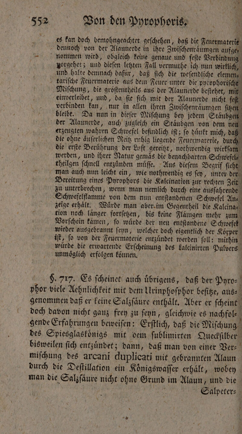 AIÁ ^et ? Bon den Pyrophoris. * es kan doch bemohngeachtet geſchehen, daß die Geuetmaterte zorgehet; und dieſen letzten Fall vermuthe ich nun wirklich, und halte demnach dafür, daß ſich die weſendliche elemen⸗ verbinden kan, nur in allen ihren Zwiſchenraͤumgen n erzeugten wahren Schwefel befindlich ift; fo duͤnkt mich, daß die ohne aͤuſerlichen Reitz ruhig liegende Feuermaterie, durch die erſte Berührung der Luft gereitzt, nothwendig wirkſam werden, und ihrer Natur gemäs die benachbarten Schwefel theilgen ſchnell entzuͤnden muͤſſe. Aus dieſem Begrif ſieht Bereitung eines Pyrophors die Kalcination zur rechten Zeit zu unterbrechen, wenn man nemlich durch eine ausfahrende zeige erhält. Wuͤrde man aber, im Gegentheil die Kalcina⸗ tion noch laͤnger fortſetzen, bis keine Flaͤmgen mehr zum Vorſchein kaͤmen, ſo wuͤrde der neu entſtandene Schwefel iſt, ſo von der Feuermaterie entzuͤndet werden ſoll: mithin unmoͤglich erfolgen koͤnnen. Salpeter⸗ ^