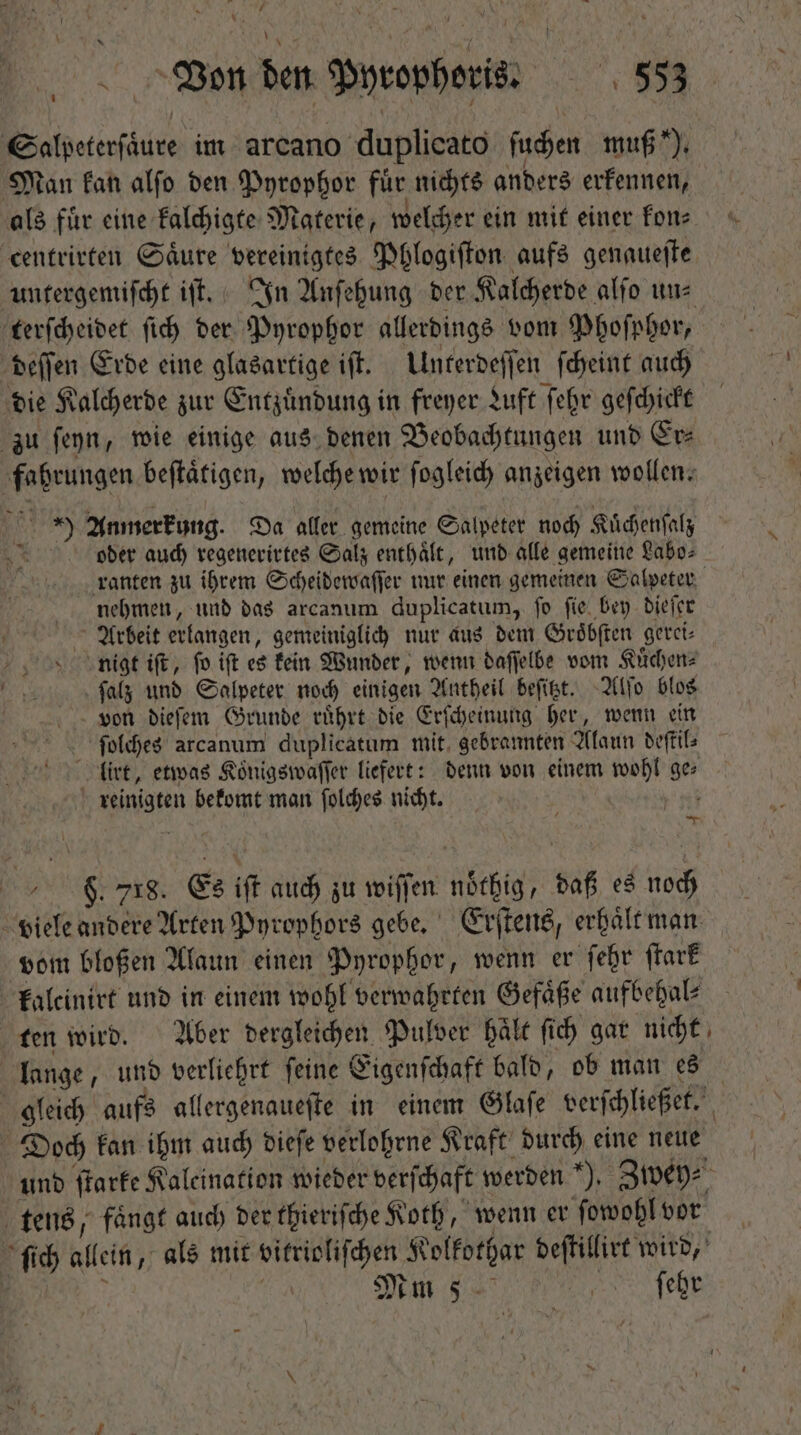 / Y 8 Von den — : 353 Bolaetierádio im arcano duplicato ſuchen muß), Man kan alſo den Pyrophor für nichts anders erkennen, als fuͤr eine kalchigte Materie, welcher ein mit einer kon⸗ centrirten Saͤure vereinigtes Phlogiſton aufs genaueſte terſcheidet ſich der Pyrophor allerdings vom Phoſphor, deſſen Erde eine glasartige iſt. Unterdeſſen ſcheint auch die K alcherde zur Entzuͤndung in freyer Luft ſehr geſchickt zu ſeyn, wie einige aus denen Beobachtungen und Er⸗ fahrungen beſtaͤtigen, welche wir ſogleich anzeigen wollen. je 192 Anmerkung. Da aller gemeine Salpeter noch Kuͤchenſalz Lt oder aud) regenerirtes Salz enthaͤlt, und alle gemeine Labo⸗ nehmen, und das arcanum duplicatum, fo fie. bey dieſer Arbeit erlangen, gemeiniglich nur aus dem Groͤbſten geret- nigt iſt, fo ift es kein Wunder, wenn daſſelbe vom Kuͤchen⸗ ſalz und Salpeter noch einigen Antheil beſitzt. Alſo blos von dieſem Grunde ruͤhrt die Erſcheinung her, wenn ein ſolches arcanum duplicatum mit gebrannten Alaun deſtil⸗ | (irt, etwas Koͤnigswaſſer liefert: denn von einem wohl ges ö wangen bekomt man ſolches nicht. N M [ci $ 718. Es if auch zu wiſſen nöthig, af es noch vom bloßen Alaun einen Pyrophor „wenn er ſehr ſtark kaleinirt und in einem wohl verwahrten Gefäße aufbehal⸗ ten wird. Aber dergleichen Pulver haͤlt ſich gar nicht lange, und verliehrt ſeine Eigenſchaft bald, ob man es Doch kan ihm auch dieſe verlohrne Kraft durch eine neue = ; tens, faͤngt auch der thieriſche Koth, wenn er ſowohl vor Mm S. EE arit