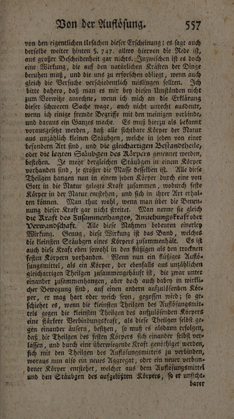 von den eigentlichen Urſachen dieſer Erſcheinung; es fagt auch derſelbe weiter hinten $. 747. allwo hiervon die Rede iſt, aus großer Beſcheidenheit gar nichts. Inzwiſchen iſt es doch eine Wirkung, die auf den natuͤrlichen Kraͤften der Dinge beruhen muß, und die uns zu erforſchen obliegt, wenn auch gleich die Verſuche verſchiedentlich mislingen ſollten. Ich bitte dahero, daß man es mir bey dieſen Umſtaͤnden nicht zum Vorwitze anrechne, wenn ich mich an die Erklaͤrung dieſer ſchweren Sache wage, auch nicht unrecht ausdeute, wenn ich einige fremde Begriffe mit den meinigen verbinde, und daraus ein Ganzes mache. Es muß hierzu als bekannt vorausgeſetzt werden, daß alle ſichtbare Körper der Natur aus unzaͤhlich kleinen Staͤubgen, welche in jeden von einer beſondern Art ſind, und die gleichartigen Beſtandtheile, oder die letzten Staͤubgen des Koͤrpers genennet werden, beſtehen. Je mehr dergleichen Staͤubgen in einem Koͤrper Theilgen hangen nun in einem jeden Koͤrper durch eine von Gott in die Natur gelegte Kraft zuſammen, wodurch feſte Koͤrper in der Natur entſtehen, und fid) in ihrer Art erhale ten koͤnnen. Man thut wohl, wenn man uͤber die Benen⸗ nung dieſer Kraft gar nicht ſtreitet. Man nenne ſie gleich die Kraft des Fuſammenhanges, Anziehungskraft oder Verwandſchaft. Alle dieſe Nahmen bedeuten einerley Wirkung. Genug, dieſe Wirkung iſt das Band, welches die kleinſten Staͤubgen eines Koͤrpers zuſammenhaͤlt. Es iſt auch dieſe Kraft eben ſowohl in den fluͤßigen als den trocknen feſten Korpern vorhanden. Wenn nun ein flüiges Auflö⸗ ſungsmittel, als ein Koͤrper, der ebenfalls aus unzaͤhlichen gleichartigen Theilgen zuſammengehaͤuft iſt, die zwar unter einander zuſammenhangen, aber doch auch dabey in wirkli⸗ cher Bewegung find, auf einen andern aufzuloͤſenden Sta per, er mag hart oder weich ſeyn, gegoſſen wird; fo ge⸗ ſchiehet es, wenn die kleinſten Theilgen des Aufloͤſungsmit⸗ tels gegen die kleinſten Theilgen des aufzuloͤſenden Körpers | eine ſtaͤrkere Verbindungskraft, als diefe Theilgen felbft ges gen einander aͤuſern, beſitzen, ſo muß es alsdann erfolgen, daß die Theilgen des feſten Körpers ſich einander ſelbſt ver⸗ laſſen, und durch eine uͤberwiegende Kraft genöthiger werden, ſich mit den Theilgen des Auflöfungsmitteis zu verbinden, woraus nun alſo ein neues Aggregat, oder ein neuer verbun⸗ dener Körper entſtehet, welcher aus dem Aufloiungsmittel - und den Staͤubgen des aufgelößten Körpers, fo er MM | arer