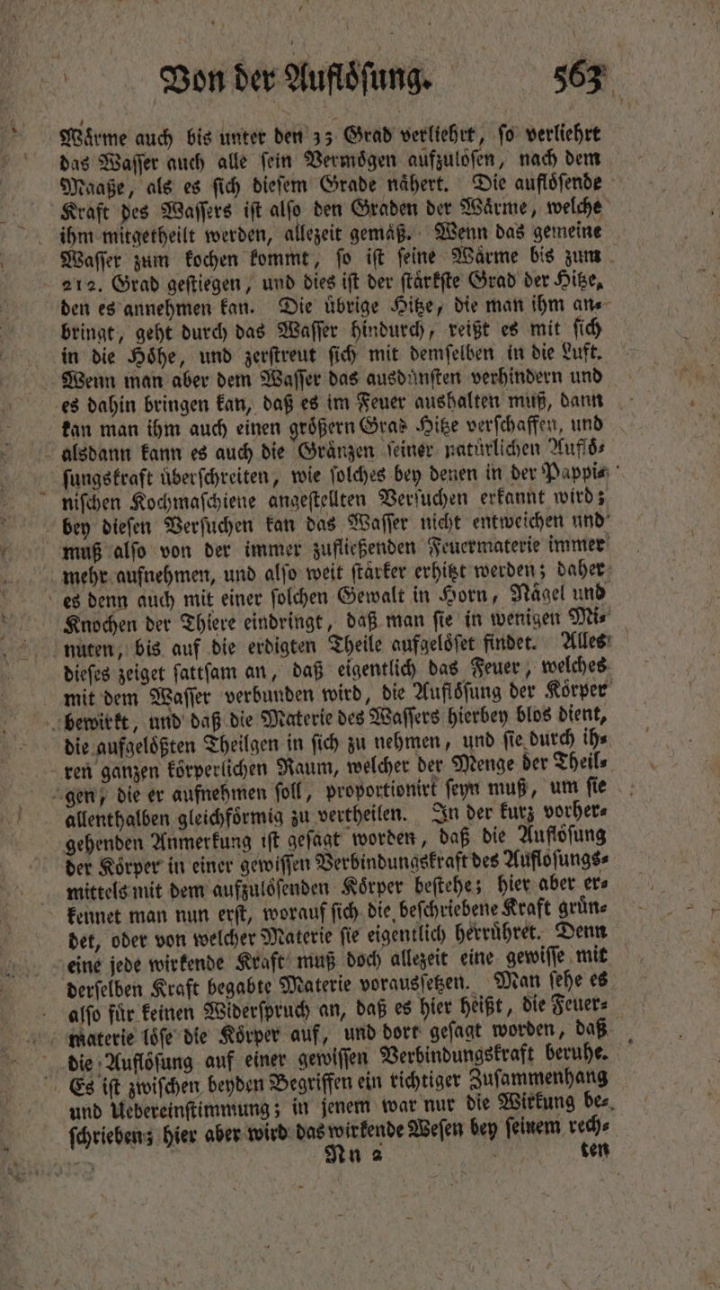 , ZVe.on der Mluféfung. T. Warme auch bis unter den 33 Grad verliehrt, ſo verliehrt das Waſſer auch alle fein Vermögen aufzulöfen, nach dem Maaße, als es ſich dieſem Grade naͤhert. Die aufloͤſende Kraft des Waſſers iſt alſo den Graden der Waͤrme, welche Waſſer zum kochen kommt, fo iſt feine Wärme bis zum | 212. Grad geſtiegen, und dies ift der ſtaͤrkſte Grad der Hitze, den es annehmen kan. Die übrige Hitze, die man ihm an⸗ bringt, geht durch das Waſſer hindurch, reißt es mit fid) in die Höhe, und zerſtreut fid mit demfelben in bie Luft. Wenn man aber dem Waſſer das ausduͤnſten verhindern und es dahin bringen kan, daß es im Feuer aushalten muß, dann kan man ihm auch einen groͤßern Gras Hitze verſchaffen, und alsdann kann es auch die Graͤnzen ſeiner natürlichen Aufſoͤ⸗ ſungskraft überfchreiten, wie ſolches bey denen in der Pappi⸗ niſchen Kochmaſchiene angeſtellten Verſuchen erkannt wird; bey dieſen Verſuchen kan das Waſſer nicht entweichen und muß alſo von der immer zufließenden Feuermaterie immer mehr aufnehmen, und alſo weit ſtarker erhitzt werden; daher es denn auch mit einer folchen Gewalt in Horn, Naͤgel und Knochen der Thiere eindringt, daß man ſie in wenigen Mi⸗ nuten, bis auf die erdigten Theile aufgeloͤſet findet. Alles dieſes zeiget ſattſam an, daß eigentlich das Feuer, welches mit dem Waſſer verbunden wird, die Aufloͤſung der Koͤrper bewirkt, und daß die Materie des Waſſers hierbey blos dient, die aufgeloͤßten Theilgen in fi) zu nehmen, und ſie durch ih⸗ ren ganzen körperlichen Raum, welcher der Menge der Theil⸗ gen, die er aufnehmen ſoll, proportionirt ſeyn muß, um ſie allenthalben gleichfoͤrmig zu vertheilen. In der kurz vorher⸗ gehenden Anmerkung iſt geſagt worden, daß die Auflöfung der Körper in einer gewiſſen Verbindungskraft des Aufloſungs⸗ mittels mit dem aufzuloſenden Körper beſtehe; hier aber ers kennet man nun erſt, worauf ſich die beſchriebene Kraft gruͤn⸗ det, oder von welcher Materie fie eigentlich herruͤhret. Denn eine jede wirkende Kraft muß doch allezeit eine gewiſſe mit derſelben Kraft begabte Materie vorausſetzen. Man ſehe es alſo für keinen Widerſpruch an, daß es hier heißt, die Feuer⸗ materie loͤſe die Körper auf, und dort geſagt worden, daß die Aufloͤſung auf einer gewiſſen Verbindungskraft beruhe. Es iſt zwiſchen beyden Begriffen ein richtiger Zuſammenhang und Uebereinſtimmung; in jenem war nur die Wirkung bes, ſchriebenz hier aber wird das wirkende Weſen bey ſeinem rech⸗ -