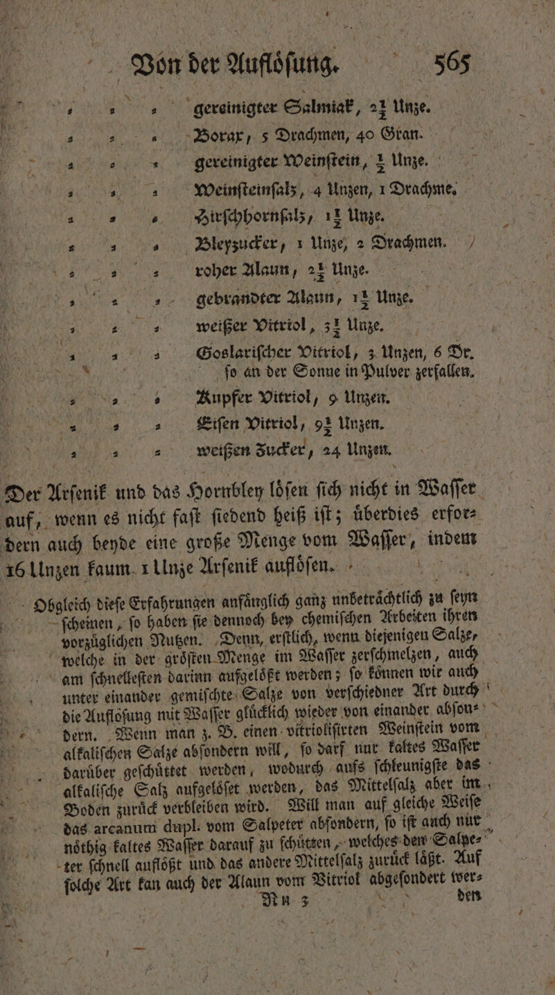 no Lat gereinigter Salmiak, 21 Unze | „Borax, 5 Dradimen, 40 Gran. Tanne ed s gereinigter Weinſtein, 1 Unze. dy Weinſteinſalz, 4 Unzen, 1 Drachme. s s  Hirſchhornſalz, T Unze, | : |. 0 Bleyzuder, 1 Unze, 2 Drachmen. [i 1 83 roher Alaun, 21 Unze. i b AE RUE, gebrandter Alaun, 13 Unze. 3 we weißer Vitriol, 31 Unze. „ GSoslariſcher Vitriol, 3 Unzen, 6 Dr. bo an der Sonne in Pulver zerfallen. „ 5. — npfer Vitriol, 9 Unzen. ; pir e a Eiſen Vitriol 92 Unzen. „weißen Zucker, 24 Unzen. Der Arſenik und das Hornbley löfen fid nicht in Waſſer auf, wenn es nicht faſt ſiedend heiß iſt; uͤberdies erfor⸗ dern auch beyde eine große Menge vom Waſſer, indem 16 Unzen kaum x Ulnze Arſenik aufloͤſen. Ys Obgleich diefe Erfahrungen anfänglich ganz unbetraͤchtlich zu ſeyn ſcheinen, fo haben ſie dennoch bey chemiſchen Arbeiten ihren vorzuͤglichen Nutzen. Denn, erſtlich, wenn diejenigen Salze, welche in der groͤſten Menge im Waſſer zerſchmelzen, auch an ſchnelleſten darinn aufgeloͤßt werden; fo können wir auch unter einander gemiſchte Salze von verſchiedner Art durch 3 die Aufloſung mit Waffer glücklich wieder von einander abſon⸗ dern. Wenn man z. B. einen vitrioliſirten Weinſtein vom Rt. alkaliſchen Salze abſondern will, fo darf nur kaltes Waſſer daruͤber geſchuͤttet werden wodurch aufs ſchleunigſte das aalkaliſche Salz aufgeloͤſet werden, das Mittelſalz aber im Boden zuruͤck verbleiben wird. Will man auf gleiche Weiſe das arcanum dupl. vom Salpeter abfondern, fo ift auch nur noͤthig kaltes Waſſer darauf zu ſchuͤtzen, welches den Salpe⸗ iR ter ſchnell aufloͤßt und das andere Mittelſalz zuruͤck läßt. Auf ſolche Art kan auch der Alaun vom Vitriol abgeſondert wer⸗