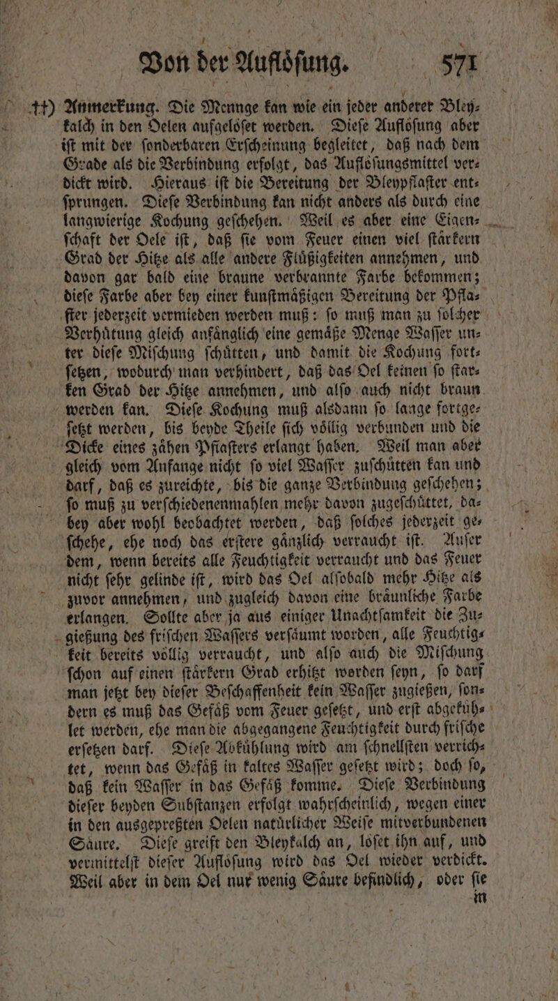 kalch in den Oelen aufaelöfer werden. Dieſe Auflofung aber Grade als die Verbindung erfolgt, das Aufloſungsmittel ver: dickt wird. Hieraus iſt die Bereitung der Bleypflaſter ent⸗ ſprungen. Dieſe Verbindung kan nicht anders als durch eine ſchaft der Oele iſt, daß ſie vom Feuer einen viel ſtar kern Grad der Hitze als alle andere Fluͤßigkeiten annehmen, und davon gar bald eine braune verbrannte Farbe bekommen; Verhütung gleich anfänglich eine gemaͤße Menge Waſſer un⸗ ter dieſe Miſchung ſchuͤtten, und damit die Kochung fort⸗ ſetzen, wodurch man verhindert, daß das Oel keinen ſo ſtar⸗ werden kan. Dieſe Kochung muß alsdann fo. lange fortge⸗ ſetzt werden, bis beyde Theile fid voͤllig verbunden und die Dicke eines zaͤhen Pflaſters erlangt haben. Weil man aber gleich vom Anfange nicht fo viel Waſſer zuſchuͤtten kan und bey aber wohl beobachtet werden, daß ſolches jederzeit Qe» ſchehe, ehe noch das erſtere gaͤnzlich verraucht iſt. Auſer dem, wenn bereits alle Feuchtigkeit verraucht und das Feuer nicht ſehr gelinde iſt, wird das Oel alſobald mehr Hitze als zuvor annehmen, und zugleich davon eine braͤunliche Farbe erlangen. Sollte aber ja aus einiger Unachtſamkeit die Zu⸗ gießung des friſchen Waſſers verſaͤumt worden, alle Feuchtig⸗ ſchon auf einen ſtaͤrkern Grad erhitzt werden ſeyn, fo darf man jetzt bey dieſer Beſchaffenheit kein Waſſer zugießen, ſon⸗ dern es muß das Gefäß vom Feuer geſetzt, und erſt abgekuͤh⸗ let werden, ehe man die abgegangene Feuchtigkeit durch friſche erſetzen darf. Dieſe Abkuͤhlung wird am ſchnellſten verrich⸗ tet, wenn das Gefaͤß in kaltes Waſſer geſetzt wird; doch ſo, daß kein Waſſer in das Gefaͤß komme. Dieſe Verbindung dieſer beyden Subſtanzen erfolgt wahrſcheinlich, wegen einer in den ausgepreßten Oelen natuͤrlicher Weiſe mitverbundenen Saure. Dieſe greift den Bleykalch an, loſet ihn auf, und vermittelſt dieſer Aufloſung wird das Oel wieder verdickt. Weil aber in dem Oel nur wenig Saͤure befindlich, oder ſie m