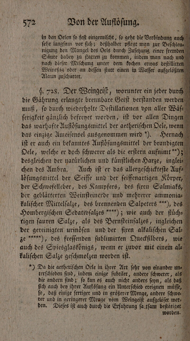 — N Von der . Auftſang. in den Oelen ſo feſt eingemiſcht, ſo geht die BerSindun on auch : febr langſam vor fib; deßhalber pflegt man zur Beſchlen nigung den Mangel des Oels durch Zuſetzung einer fremden Saͤure dabey zu ſtatten zu kommen, indem man nach und nach dieſer Miſchung unter dem kochen etwas deſtillirten Weineßig oder an deſſen ſtatt iwi in Bra aufgeloßten Alaun zuſchuttet. E y A 1 | T 728. Der Weingeiſt, worunter ein n jeber durch die Gaͤhrung erlangte brennbare Geiſt verſtanden werden muß, fo durch wiederholte Deſtillationen von aller Waͤf⸗ ſerigkeit gaͤnzlich befreyet worden, iff vor allen Dingen das warhafte Aufloͤſungsmittel ber getheriſchen Oele, wenn das einzige Ameiſendel ausgenommen wird). Hernach iſt er auch ein bekanntes Aufloͤſungsmittel der brandigten 1 Oele, welche er doch ſchwerer als die erſtern aufnimt“) z desgleichen der natuͤrlichen und kuͤnſtlichen Harze, inglei⸗ chen des Ambra. Auch iſt er das allergeſchickteſte Auf⸗  loͤſungsmittel der Seiffe und der ſeiffenartigen Körper, N der Schwefelleber, des Kampfers, des firen Salmiaks, N der geblaͤtterten Weinſteinerde und mehrerer ammonias à kaliſcher Mittelſalze, des brennenden Salpeters ***), des Hombergiſchen Sedativſalzes ““); wie auch der fluͤch⸗ tigen ſauren Salze, als des Bernſteinſalzes, ungleichen der gereinigten urinoͤſen und der fixen alkaliſchen Sal ze ), des freſſenden ſublimirten Queckſilbers, wie TM 905 des Spiesglasköͤnigs, wenn er zuvor mit einem ab i kaliſchen Salze geſchmolzen worden iſt. ) Da die aetheriſchen Oele in ihrer Art ſehr von einander un⸗ 9 terſchieden find, indem einige ſubtiler, andere ſchwerer, als die andern ſind; ſo kan es auch nicht anders ſeyn, als daß ſich auch bey ihrer Aufloͤſung ein Unterſchied ereignen muͤſſe, ſo, daß einige fertiger und in größerer Menge, andere we rer und in geringerer Menge vom Weingeiſt aufgeloͤſet wer: den. Dieſes iſt P 9 die Erfahrung fa.tfam stro N | worden. y