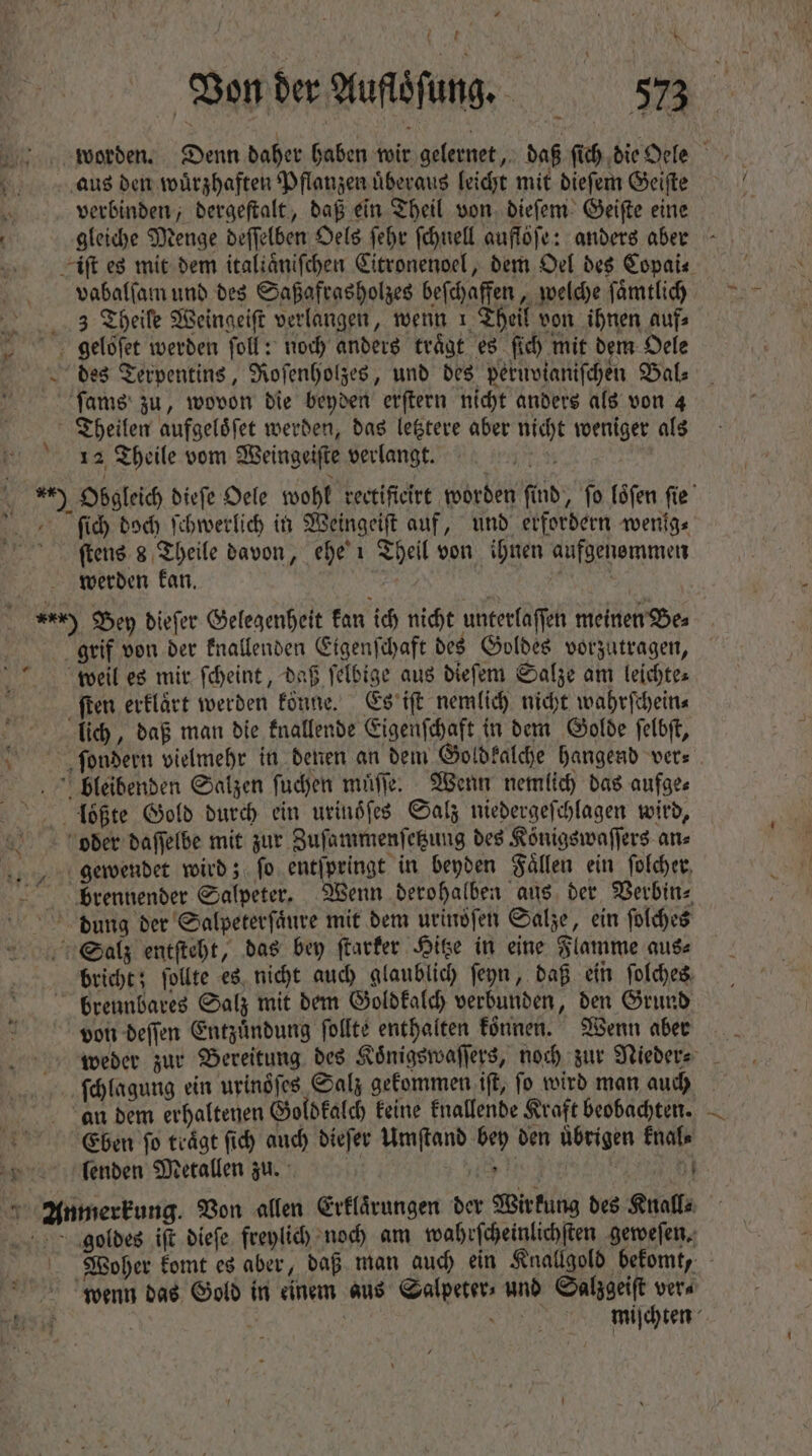 worden. Denn daher haben wir gelernet, daß fi) die Oele aus den wuͤrzhaften Pflanzen überaus leicht mit dieſem Geiſte 5 verbinden, dergeſtalt, daß ein Theil von. dieſem Geiſte eine | gleiche Menge deſſelben Oels febr ſchnell auflöfe: anders aber iſt es mit dem italiaͤniſchen Citronenoel, dem Oel des Copai⸗ vabalſam und des Saßafrasholzes beſchaffen, welche ſaͤmtlich 3 Theile Weingeiſt verlangen, wenn 1 Theil von ihnen aufs gebloſet werden foll: noch anders trägt es (id) mit dem Oele des Terpentins, Roſenholzes, und des peruvianiſchen Bal⸗ fame zu, wovon die beyden erſtern nicht anders als von 4 Theilen aufgeloͤſet werden, das letztere aber nicht weniger als 12 Theile vom Weingeiſte verlangt. p s ) Obgleich dieſe Oele wohl rectificirt worden find, fo loͤſen ſie ſich doch ſchwerlich in Weingeiſt auf, und erfordern wenig⸗ ſtens s Theile davon, ehe 1 Theil von ihnen aufgenommen werden kan. | | ) Bey dieſer Gelegenheit kan ich nicht unterlaſſen meinen Bes grif von der knallenden Eigenſchaft des Goldes vorzutragen, weil es mir ſcheint, daß ſelbige aus dieſem Salze am leichte⸗ ſten erklaͤrt werden könne. Es iſt nemlich nicht wahrſchein⸗ lich, daß man die knallende Eigenſchaft in dem Golde ſelbſt, c ſondern vielmehr in denen an dem Goldkalche hangend vers bleibenden Salzen ſuchen muͤſſe. Wenn nemlich das aufge⸗ loͤßte Gold durch ein urinöſes Salz niedergeſchlagen wird, oder daſſelbe mit zur Zuſammenſetzung des Königswaſſers an⸗ gewendet wird; ſo entſpringt in beyden Faͤllen ein ſolcher brennender Salpeter. Wenn derohalben aus der Verbin⸗ dung der Salpeterſaͤure mit dem urindſen Salze, ein ſolches Salz entſteht, das bey ſtarker Hitze in eine Flamme aus⸗ bricht; ſollte es nicht auch glaublich ſeyn, daß ein ſolches brennbares Salz mit dem Goldkalch verbunden, den Grund von deſſen Entzündung ſollte enthalten können. Wenn aber weder zur Bereitung des Koͤnigswaſſers, noch zur Nieder⸗ ſchlagung ein urinoͤſes Salz gekommen iſt, ſo wird man auch an dem erhaltenen Goldkalch keine knallende Kraft beobachten. Eben fo träge fid) auch dieſer Umſtand bey den übrigen knal⸗ * lenden Metallen zu. * ^ Anmerkung. Von allen Erklärungen der Wirkung des Knall⸗ geoldes iſt dieſe freylich noch am wahrſcheinlichſten geweſen. Woyher komt es aber, daß man auch ein Knallgold bekomt, wenn das Gold in einem aus Salpeter- und Salzgeiſt vers vsu | miſchten * 1 Li