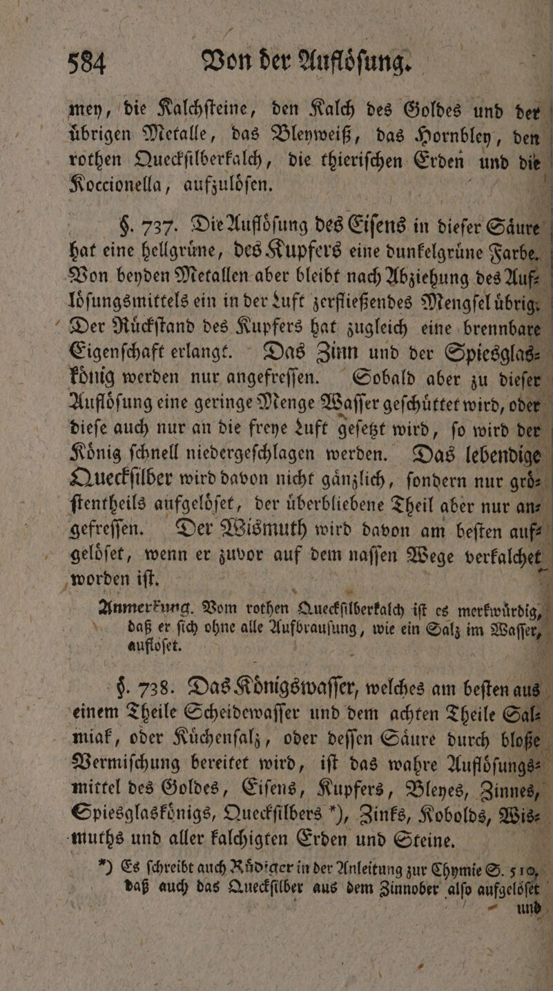 men, die Kalchſteine, ben Kalch des Goldes und der uͤbrigen Metalle, das Bleyweiß, das Hornbley, den | rothen Queckſilberkalch, die thieriſchen Erden und die Koccionella, aufzuloͤſen. $. 737. Die Aufloͤſung des Eisens i in biefer Saure s hat eine hellgrüne, des Kupfers eine dunkelgrüne Farbe. Von beyden Metallen aber bleibt nach Abziehung des Auf loͤſungsmittels ein in der Luft zerfließendes Mengſel übrig. j Der Ruͤckſtand des Kupfers hat zugleich eine brennbare Eigenſchaft erlangt. Das Zinn und der Spiesglas⸗ koͤnig werden nur angefreſſen. Sobald aber zu dieſer Aufloͤſung eine geringe Menge Wal er geſchuͤttet wird, oder dieſe auch nur an die freye Luft geſetzt wird, ſo wird der | König ſchnell niedergeſchlagen werben. Das lebendige Queckſilber wird davon nicht gänzlich, ſondern nur gebe ſtentheils gesetz der überbliebene Theil aber nur an⸗ gefreſſen. Der Wismuth wird davon am beſten auf⸗ geloͤſet, wenn er zuvor gua dem nafjen Wege verkalchet worden iſt. | p Anmerkung. Vom (otim Quedfiterfal iff es pp daß er ſich ohne alle i wie ein Salz im N aufloſet. | H. 738. Das Königswaffer welches am beſten 0 N einem Theile Scheidewaſſer und dem achten Theile Cal. miak, oder Kuͤchenſalz, oder deſſen Saͤure durch bloße Vermiſchung bereitet wird, iſt das wahre Auflöſungs⸗ mittel des Goldes, Eiſens, Kupfers, Bleyes, Zinnes, Spiesglaskoͤnigs, Queckſilbers ), Zinks, Kobolds, Bis muchs und aller kalchigten Erden und Steine. Es ſchreibt auch Rüdiger in der Anleitung zur Chymie S. 5 ro daß auch das e lber aus dem Zinnober alſo aufgeld : QUAL