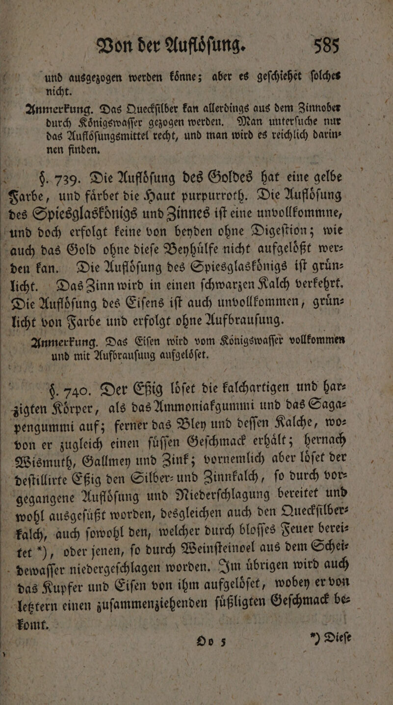 7 und ausgezogen werden könne; aber es geſchiehet ſolches nicht. Anmerkung. Das Queckſilber kan allerdings aus dem Zinnober durch Koͤnigswaſſer gezogen werden. Man unterfuche nur das Aufloͤſungsmittel recht, und man wird es reichlich darin⸗ nen finden. 9. 739. Die Aufloſung des Goldes hat eine gelbe Farbe, und faͤrbet die Haut purpurroth. Die Aufloͤſung des Spiesglaskdͤnigs und Zinnes ift eine unvollkommne, 50 doch erfolgt keine von beyden ohne Digeſtion; wie auch das Gold ohne dieſe Beyhuͤlfe nicht aufgeloͤßt wer⸗ den kan. Die Aufloͤſung des Spiesglaskoͤnigs iſt gruͤn— licht. Das Zinn wird in einen ſchwarzen Kalch verkehrt. Die Aufloͤſung des Eiſens iſt auch unvollkommen, gruͤn⸗ licht von Farbe und erfolgt ohne Aufbrauſung. Anmerkung. Das Eiſen wird vom Konigswaſſer vollkommen N e une mit Aufbrauſung aufgeloͤſet. 9. 740. Der fig loͤſet die kalchartigen und Dare zigten Koͤrper, als das Ammoniakgummi und das Saga⸗ pengummi auf; ferner das Bley und deſſen Kalche, wos von er zugleich einen ſuͤſſen Geſchmack erhaͤlt; hernach Wismuth, Gallmey und Zink; vornemlich aber loͤſet der deſtillirte Eßig den Silber- und Zinnkalch, ſo durch vor⸗ gegangene Aufloͤſung und Niederſchlagung bereitet und wohl ausgeſuͤßt worden, desgleichen auch den Queckſilber⸗ kalch, auch ſowohl den, welcher durch bloſſes Feuer berei⸗ tet ), oder jenen, fo durch Weinſteinoel aus dem Schei⸗ dewaſſer niedergeſchlagen worden. Im übrigen wird auch das Kupfer und Eiſen von ihm aufgeloͤſet, wobey er von letztern einen zuſammenziehenden ſuͤßligten Geſchmack be- komt. | qu STEP DM m Oe ) 75 *) Diefe