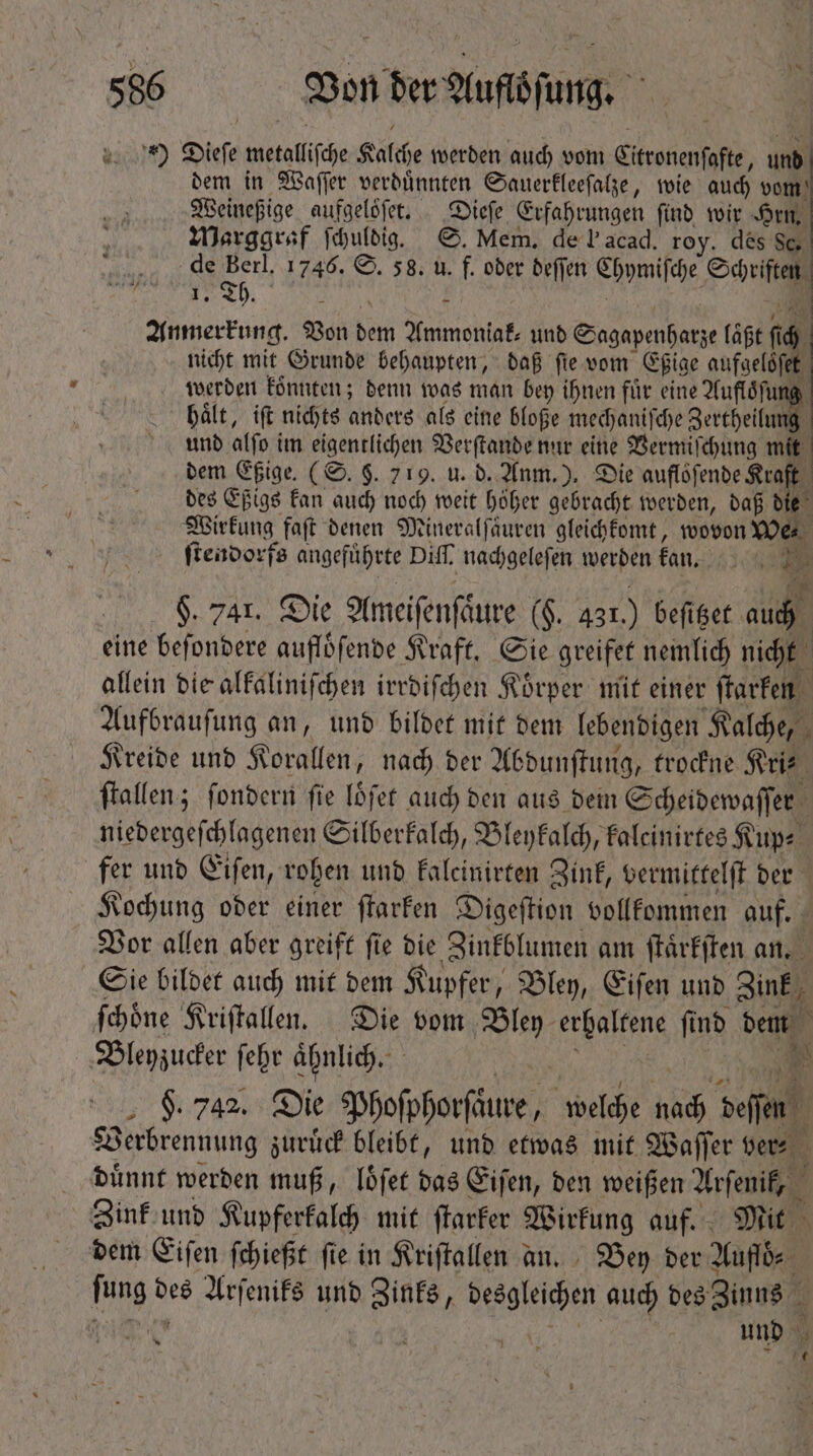 iiM) Diefe metallic Kalche werden auch vom Sitzonenfofe,  dem in Waſſer verdünnten Sauerkleeſalze, wie auch vom Weineßige aufgeloͤſet. Dieſe Erfahrungen ſind wir Hrn. Marggraf ſchuldig. S. Mem. de I acad. roy. des Sc. de Berl. 1746. S. 58. u. f. oder deſſen Ehymifche Oni Th. ; Anmerkung. Von ba neh und Sngapenhatze laßt í 4. nicht mit Grunde behaupten, daß fie vom Eßige aufgelöſet werden konnten; denn was man bey ihnen für eine Aufloͤſu haͤlt, iſt nichts anders als eine bloße mechaniſche Sercheilung und alfo im eigentlichen Verſtande nur eine Vermiſchung . dem Eßige. (S. $. 719. u. d. Anm.). Die auflöfende Kraft des Eßigs kan auch noch weit höher gebracht werden, daß i Wirkung faſt denen Mineralſaͤuren gleichkomt, wovon wer ſtendorfs angeführte Diff. nachgelefen werden facio |. $. Jar. Die Ameifenfäure (F. 431.) beſttzet auch eine beſondere aufloͤſende Kraft. Sie greifet nemlich nicht allein die alkaliniſchen irrdiſchen Koͤrper mit einer ſtarken Aufbrauſung an, und bildet mit dem lebendigen Kalche, P Kreide und Korallen, nach der Abdunſtung, trockne Kri⸗ ^ Hallen; fondern fie löfer auch den aus dem Scheidewaſſer niedergeſchlagenen Silberkalch, Bleykalch, kaleinirtes Kup⸗ fer und Eiſen, rohen und kalcinirten Zink, vermittelſt der Kochung oder einer ſtarken Digeſtion vollkommen auf. Vor allen aber greift ſie die Zinkblumen am ſtaͤrkſten an. Sie bildet auch mit dem Kupfer, Bley, Eiſen und Zink ſchoͤne Kriſtallen. Die vom Bley erhaltene ſind dene , Bleyzucker febr ähnlich. $. 742. Die Phoſphorſdure, welche iid m. Verbrennung zuruͤck bleibt, und etwas mit Waſſer ver⸗ duͤnnt werden muß, loͤſet das Eiſen, den weißen Arſenif, Zink und Kupferkalch mit ſtarker Wirkung auf.“ Mit dem Eiſen ſchießt ſie in Kriſtallen an. Bey der Auflö⸗ fina 2 Arſeniks unb Zinks, een auch des Zinns i und 1 2 7  n r df s