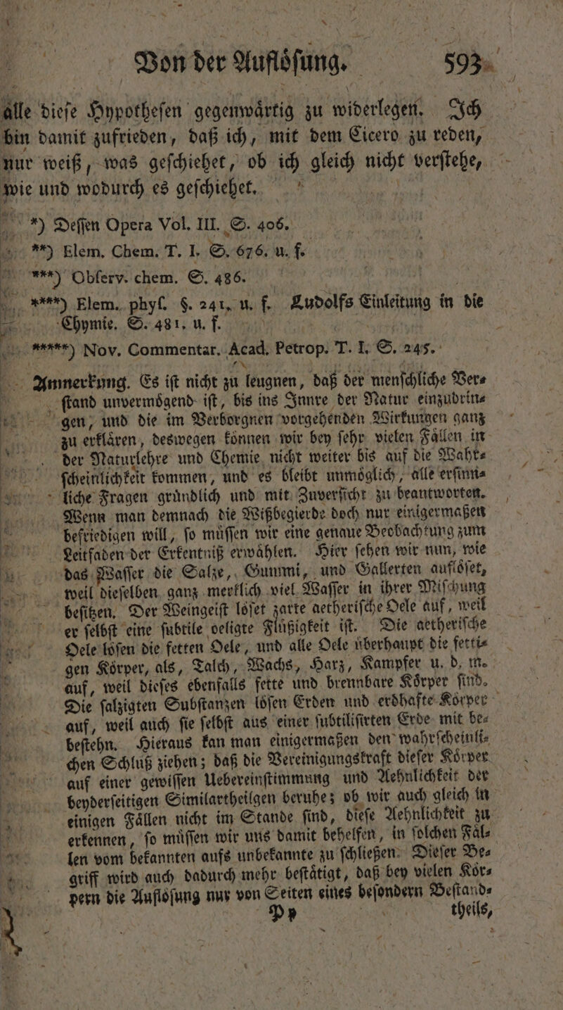 b 4 * — Von der Auflöſung. 5 503 | alle dieſe Hypotheſen gegenwaͤrtig zu widerlegen. Ich bin damit zufrieden, daß ich, mit dem Cicero zu reden, nur weiß, was geſchiehet, ob ich gleich nicht verſtehe, » wie und wodurch es geſchiehet. E *) Deſſen Opera Vol, III. S. 406. RR m Elem, Chem. T. I. S. 676. u. 1. ) Obferv. chem. ©. 486. % Elem. phyſ. $. 241, u. f. Ludolfs Einleitung in die hymie. S. 481, u. f. ae e er) Nov. Commentar, Acad. Petrop. T. I. S. 245. 1 xs ate &gt; Anmerkung. Es ift nicht zu leugnen, daß der menſchliche Ver⸗ | ſtand unvermoͤgend iſt, bis ins Innre der Natur einzubdrin⸗ gen, und die im Verborgnen vorgehenden Wirkungen ganz , zu erklaͤren, deswegen können wir bey ſehr vielen Faͤllen in der Naturlehre und Chemie nicht weiter bis auf die Wahr⸗ ſ(ſcheinlichkeit kommen, und es bleibt unmoͤglich, alle erſinn⸗ liche Fragen gründlich und mit Zuverſicht zu beantworten. Wenn man demnach die Wißbegierde doch nur einigermaßen | befriedigen will, fo müffen wir eine genaue Beobachtung zum Leeitſaden der Erkentniß erwählen. Hier ſehen wir nun, wie das Waſſer die Salze, Gummi, und Gallerten auflöſet, weil dieſelben ganz merklich viel Waſſer in ihrer Miſchung beeſitzen. Der Weingeiſt löſet I aetherifche Oele auf, weil er ſelbſt eine ſubtile oefigte Fluͤßigkeit it. Die aetheriſche Dieele loſen die fetten Oele, und alle Oele überhaupt die fetti⸗ f gen Körper, als, Talch, Wachs, Harz, Kampfer u. d. m. auf, weil dieſes ebenfalls fette und brennbare Körper find. Die ſalzigten Subſtanzen (jen Erden unb erdhafte Körper auf, weil aud) ſie ſelbſt aus einer ſubtiliſirten Erde mit be⸗ 5 beſtehn. Hieraus kan man einigermaßen den wahrſcheinli⸗ n. chen Schluß ziehen; daß bie Vereinigungskraft dieſer Koͤrper auf einer gewiſſen Uebereinſtimmung und Aehnlichkeit der bepderſeitigen Similartheilgen beruhe; ob wir auch gleich in : É einigen Fällen nicht im Stande find, dieſe Aehnlichkeit zu eerkennen, fo muͤſſen wir uns damit behelfen, in ſolchen Fal⸗ Kar. len vom bekannten aufs unbekannte zu ſchließen. Dieſer Be⸗ griff wird auch dadurch mehr beftätigt, daß bey vielen Koͤr⸗ pern die Aufloſung nur von Seiten eines beſondern Beſtand⸗