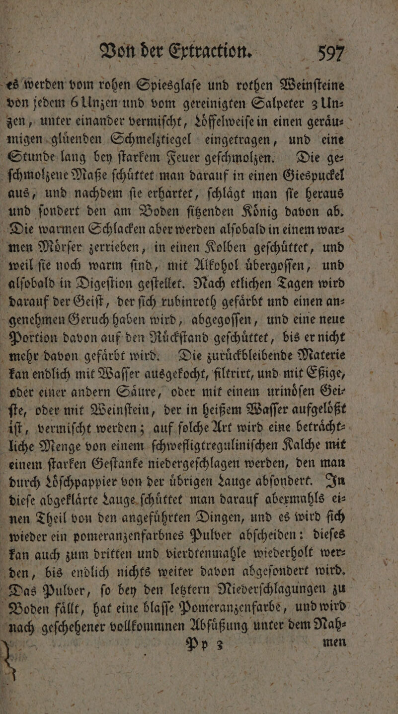 es werden vom rohen Sptesglaſe und rothen Weinſteine | von jedem 6 Unzen und vom gereinigten Salpeter 3 Un⸗ zen, unter einander vermiſcht, Loͤffelweiſe in einen geraͤu⸗ migen gluͤenden Schmelztiegel eingetragen, und eine Stunde lang bey ſtarkem Feuer geſchmolzen. Die ge⸗ ſchmolzene Maße ſchuͤttet man darauf in einen Giespuckel aus, und nachdem fie erhartet, ſchlaͤgt man fie heraus und ſondert den am Boden ſitzenden Koͤnig davon ab. Die warmen Schlacken aber werden alſobald in einem war⸗ men Mörfer zerrieben, in einen Kolben geſchuͤttet, und weil fie noch warm find, mit Alkohol uͤbergoſſen, und alſobald in Digeſtion geſtellet. Nach etlichen Tagen wird darauf der Geiſt, der ſich rubinroth gefaͤrbt und einen an⸗ genehmen Geruch haben wird, abgegoſſen, und eine neue Portion davon auf den Ruͤckſtand geſchuͤttet, bis er nicht mehr davon gefaͤrbt wird. Die zuruͤckbleibende Materie kan endlich mit Waſſer ausgekocht, filtrirt, und mit Eßige, oder einer andern Saͤure, oder mit einem urinoͤſen Oei: ſte, oder mit Weinſtein, der in heißem Waſſer aufgeloͤßt iſt, vermiſcht werden; auf ſolche Art wird eine betraͤcht⸗ liche Menge von einem ſchwefligtreguliniſchen Kalche mit einem ſtarken Geſtanke niedergeſchlagen werden, ben man durch Loͤſchpappier von der übrigen Lauge abſondert. In dieſe abgeflärte Lauge ſchuͤttet man darauf abermahls ei nen Theil von den angefuͤhrten Dingen, und es wird ſich wieder ein pomeranzenfarbnes Pulver abſcheiden: dieſes kan auch zum dritten und vierdtenmahle wiederholt wer⸗ den, bis endlich nichts weiter davon abgeſondert wird. Das Pulver, fo bey den letztern Niederſchlagungen zu Boden fällt, hat eine blaſſe Pomeranzenfarbe, und wird nach a vollkommnen Abfuͤßung unter dem Nah⸗ Pin Pr3. men