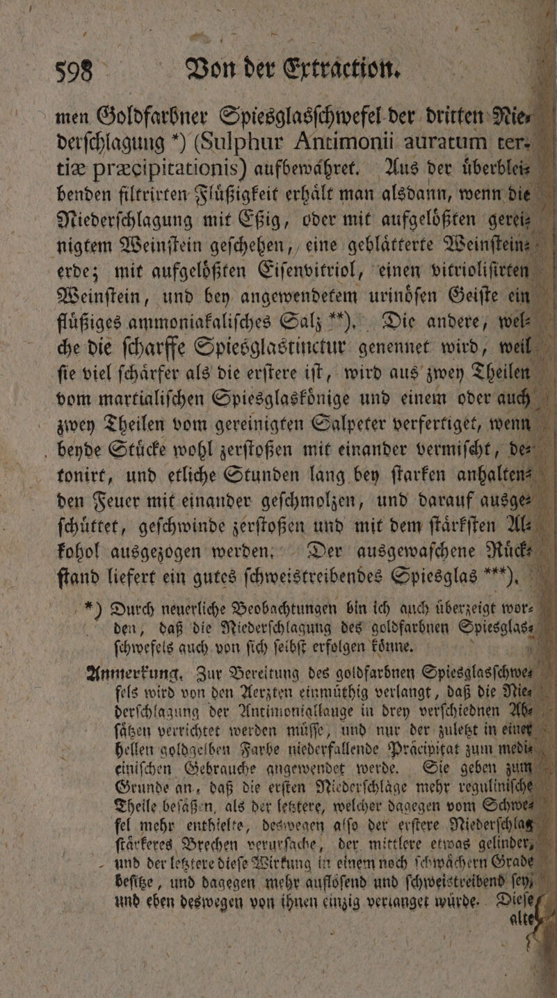 388 Von der Erträction. men Goldfarbner Spiesglasſchwefel der dritten Nie derſchl agung *) (Sulphur Antimonii auratum ter. tiæ preipitationis) aufbewahret. Aus der lees benden filtrirten Fluͤßigkeit erhalt man alsdann, wenn die 5 Niederſchlagung mit Eßig, oder mit aufgelößten gemis —  nigtem Weinſtein geſchehen, eine geblaͤtterte Meinfteine -- erde; mit aufgeloͤßten Eiſenvitriol, einen vitrioliſirten Weinſtein, und bey angewendetem urindfen Geiſte ein flüßiges ammoniakaliſches Cal; **), Die andere, wel⸗ che die ſcharffe Spiesglastinctur genennet wird, weil jm fie viel ſchaͤrfer als die erſtere iff, wird aus zwey Theilen N vom martialiſchen Spiesglasfönige und einem oder auch zwey Theilen vom gereinigten Salpeter verfertiget, wenn beyde Stuͤcke wohl zerſtoßen mit einander vermiſcht, de⸗ tonirt, und etliche Stunden lang bey ſtarken anhalten Ü den Feuer mit einander geſchmolzen, und darauf ausge⸗ d ſchuͤttet, geſchwinde zerſtoßen und mit bem ſtaͤrkſten Al. 4 kohol ausgezogen werden. Der ausgewaſchene Mücke 1 ſtand liefert ein gutes fehmeistreißendes Spiesglas *'*), X M Durch neuerliche Beobachtungen bin ich auch überzeigt wor⸗ den, daß die Niederſchlagung des goldfarbnen Spiesglas N ſchwefels aud) von (id feibft erfolgen koͤnne. N N i Anmerkung. Zur Bereitung des goldfarbnen Spiesglasſchwes à fels wird von den Aerzten einmüthig verlangt, daß die Nie derſchlagung der Antimoniallauge in drey verſchiednen Ab ſaͤtzen verrichtet werden muͤſſe, und nur der zuletzt in eine hellen goldgelben Farbe niederfallende Dracipitat zum medi einiſchen Gebrauche angewendet werde. Sie geben z Grunde an, daß die erſten Niederſchlaͤge mehr . Sc Theile beißen, als der letztere, welcher dagegen vom Sch fel mehr enthielte, deswegen alſo der erſtere Niederſchlag ſtaͤrkeres Brechen verurſache, der mittlere etwas gelder und der letztere dieſe Wirkung in einem noch ſchwaͤchern Grade beſitze, und dagegen mehr aufloſend und ſchweistreibend ſey, auey ⸗ | (] UE ; e Ji *