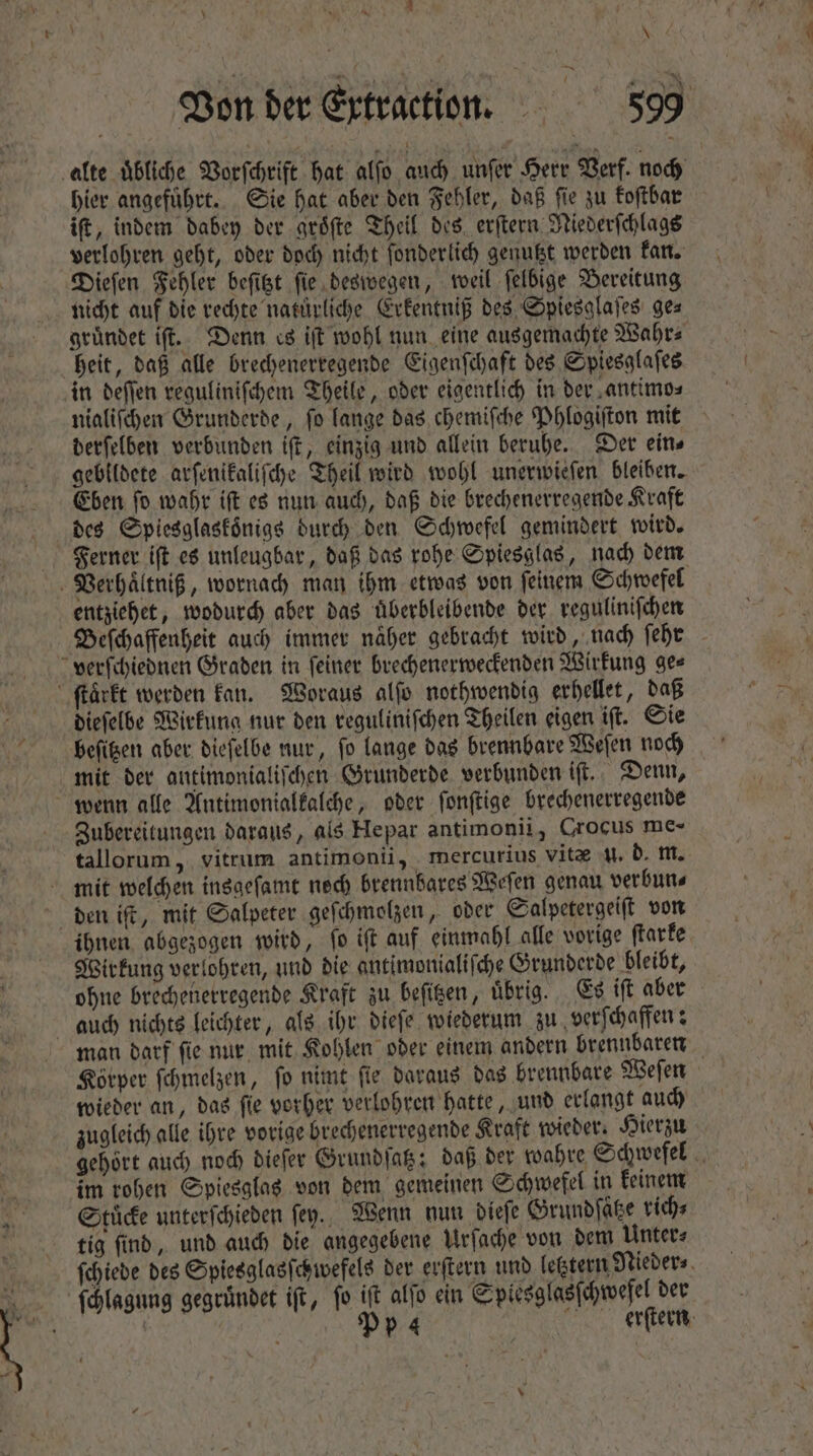 1 \ Von der Extractiun. 599 alte übliche Vorſchrift hat alfo auch unſer Herr Verf. noch hier angefuͤhrt. Sie hat aber den Fehler, daß ſie zu koſtbar ift, indem dabey der groͤſte Theil des erſtern Riederſchlags verlohren geht, oder doch nicht ſonderlich genutzt werden kan. Dieſen Fehler beſitzt ſie deswegen, weil ſelbige Bereitung nicht auf die rechte natürliche Erkentniß des Spiesglaſes ge⸗ gruͤndet iſt. Denn es iſt wohl nun eine ausgemachte Wahr⸗ heit, daß alle brechenerregende Eigenſchaft des Spiesglaſes in deſſen reguliniſchem Theile, oder eigentlich in der antimo⸗ nialiſchen Grunderde, ſo lange das chemiſche Phlogiſton mit derſelben verbunden iſt, einzig und allein beruhe. Der ein⸗ gebildete arſenikaliſche Theil wird wohl unerwieſen bleiben. Eben ſo wahr iſt es nun auch, daß die brechenerregende Kraft des Spiesglaskoͤnigs durch den Schwefel gemindert wird. Ferner iſt es unleugbar, daß das rohe Spiesglas, nach dem entziehet, wodurch aber das uͤberbleibende der reguliniſchen Beſchaffenheit auch immer näher gebracht wird, nach ſehr verſchiednen Graden in ſeiner brechenerweckenden Wirkung ge⸗ dieſelbe Wirkung nur den reguliniſchen Theilen eigen iſt. Sie mit der antimonialiſchen Grunderde verbunden iſt. Denn, Zubereitungen daraus, als Hepar antimonii, Crocus me- tallorum, vitrum antimonii, mercurius vitae u. d. m. ihnen abgezogen wird, ſo iſt auf einmahl alle vorige ſtarke Wirkung verlohren, und die antimonialiſche Grunderde bleibt, ohne brechenerregende Kraft zu beſitzen, uͤbrig. Es iſt aber man darf ſie nur mit Kohlen oder einem andern brennbaren Körper ſchmelzen, ſo nimt ſie daraus das brennbare Weſen wieder an, das ſie vorher verlohren hatte, und erlangt auch zugleich alle ihre vorige brechenerregende Kraft wieder. Hierzu gehört auch noch dieſer Grundſatz; daß der wahre Schwefel 5 im rohen Spiesglas von dem gemeinen Schwefel in keinem Stuͤcke unterſchieden ſey. Wenn nun dieſe Grundſaͤtze rich⸗ tig ſind, und auch die angegebene Urſache von dem Unter⸗ ſchiede des Spiesglasſchwefels der erſtern und letztern Nieder⸗